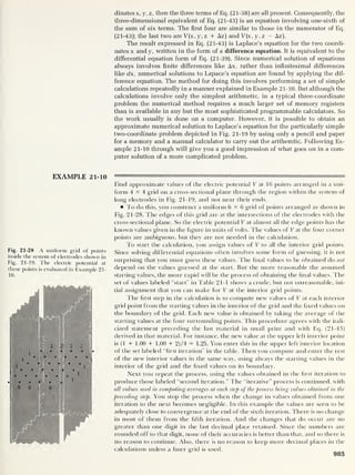 dinatesx, y, z, then the three terms of Eq. (21-38) are all present. Consequently, the
three-dimensional equivalent of Eq. (21-43) is an equation involving one-sixth of
the sum of six terms. The first four are similar to those in the numerator of Eq.
(21-43); the last two are V(x, y, z + Az) and V(x, y, z — Az).
The result expressed in Eq. (21-43) is Laplace’s equation for the two coordi-
nates x and y, written in the form of a difference equation. It is equivalent to the
differential equation form of Eq. (21-39). Since numerical solution of equations
always involves finite differences like Ax, rather than infinitesimal differences
like dx, numerical solutions to Lapace’s equation are found by applying the dif-
ference equation. The method for doing this involves performing a set of simple
calculations repeatedly in a manner explained in Example 21-10. But although the
calculations involve only the simplest arithmetic, in a typical three-coordinate
problem the numerical method requires a much larger set of memory registers
than is available in any but the most sophisticated programmable calculators. So
the work usually is done on a computer. However, it is possible to obtain an
approximate numerical solution to Laplace’s equation for the particularly simple
two-coordinate problem depicted in Fig. 21-19 by using only a pencil and paper
for a memory and a manual calculator to carry out the arithemtic. Following Ex-
ample 21-10 through will give you a good impression of what goes on in a com-
puter solution of a more complicated problem.
EXAMPLE 21-10
Fig. 21-28 A uniform grid of points
inside the system of electrodes shown in
Fig. 21-19. The electric potential at
these points is evaluated in Example 21-
10 .
Find approximate values of the electric potential V at 16 points arranged in a uni-
form 4x4 grid on a cross-sectional plane through die region within the system of
long electrodes in Fig. 21-19, and not near their ends.
To do this, you construct a uniform 6x6 grid of points arranged as shown in
Fig. 21-28. The edges of this grid are at the intersections of the electrodes with the
cross-sectional plane. So the electric potential V at almost all the edge points has the
known values given in the figure in units of volts. The values of V at the four corner
points are ambiguous, but they are not needed in the calculation.
To start the calculation, you assign values of V to all the interior grid points.
Since solving differential equations often involves some form of guessing, it is not
surprising that you must guess these values. The final values to be obtained do not
depend on the values guessed at the start. But the more reasonable the assumed
starting values, the more rapid will be the process of obtaining the final values. The
set of values labeled "start” in Table 21-1 shows a crude, but not unreasonable, ini-
tial assignment that you can make for V at the interior grid points.
The first step in the calculation is to compute new values of V at each interior
grid point from the starting values in the interior of the grid and the fixed values on
the boundary of the grid. Each new value is obtained by taking the average of the
starting values at the four surrounding points. This procedure agrees with the itali-
cized statement preceding the last material in small print and with Eq. (21-43)
derived in that material. For instance, the new value at the upper left interior point
is (1 + 1.00 + 1.00 + 2)/4 = 1.25. You enter this in the upper left interior location
of the set labeled "first iteration" in the table. Then you compute and enter the rest
of the new interior values in the same way, using always the starting values in the
interior of the grid and the fixed values on its boundary.
Next you repeat the process, using the values obtained in the first iteration to
produce those labeled “second iteration.” The “iterative” process is continued, with
all values used in computing averages at each step of the process being values obtained in the
preceding step. You stop the process when the change in values obtained from one
iteration to the next becomes negligible. In this example the values are seen to be
adequately close to convergence at the end of the sixth iteration. There is no change
in most of them from the fifth iteration. And the changes that do occur are no
greater than one digit in the last decimal place retained. Since the numbers are
rounded off to that digit, none of their accuracies is better than that, and so there is
no reason to continue. Also, there is no reason to keep more decimal places in the
calculations unless a finer arid is used.
985
 