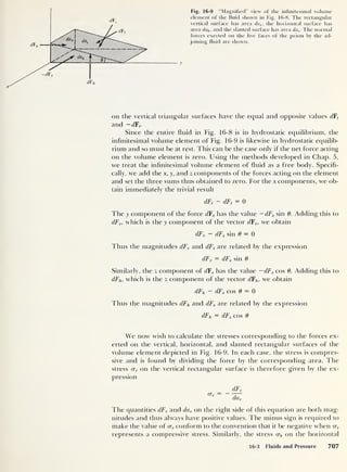z
Fig. 16-9 “Magnified" view of the infinitesimal volume
element of the fluid shown in Fig. 16-8. The rectangular
vertical surface has area da v ,
the horizontal surface has
area dah ,
and the slanted surface has area das . The normal
forces exerted on the five faces of the prism by the ad-
joining fluid are shown.
z"'" -dF,
dFh
y
X
on the vertical triangular surfaces have the equal and opposite values dFt
and — dF,.
Since the entire fluid in Fig. 16-8 is in hydrostatic equilibrium, the
infinitesimal volume element of Fig. 16-9 is likewise in hydrostatic equilib-
rium and so must be at rest. This can be the case only if the net force acting
on the volume element is zero. Using the methods developed in Chap. 5,
we treat the infinitesimal volume element of fluid as a free body. Specifi-
cally, we add the x, y, and z components of the forces acting on the element
and set the three sums thus obtained to zero. For the x components, we ob-
tain immediately the trivial result
dFt
- dF, = 0
The y component of the force dFs has the value — dFs sin 0. Adding this to
dFv ,
which is the y component of the vector dFv,
we obtain
dFv
— dFs sin 0 = 0
Thus the magnitudes dFv and dFs are related by the expression
dFv = dFs sin 0
Similarly, the z component of dFs has the value — dFs cos 0. Adding this to
dFh, which is the z component of the vector dFh , we obtain
dFh ~ dFs cos 0 = 0
Thus the magnitudes dFh and dFs are related by the expression
dFh = dFs cos 0
We now wish to calculate the stresses corresponding to the forces ex-
erted on the vertical, horizontal, and slanted rectangular surfaces of the
volume element depicted in Fig. 16-9. In each case, the stress is compres-
sive and is found by dividing the force by the corresponding area. The
stress crv on the vertical rectangular surface is therefore given by the ex-
pression
The quantities dFv and dav on the right side of this equation are both mag-
nitudes and thus always have positive values. The minus sign is required to
make the value of <x„ conform to the convention that it be negative when crv
represents a compressive stress. Similarly, the stress crh cm the horizontal
16-3 Fluids and Pressure 707
 