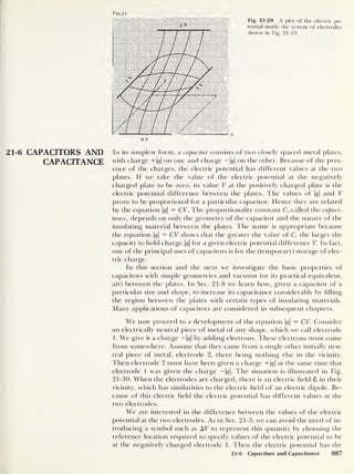 V(x.y)
0 V
Fig. 21-29 A plot of the electric po-
tential inside the system of electrodes
shown in Fig. 21-19.
21-6 CAPACITORS AND In its simplest form, a capacitor consists of two closely spaced metal plates,
CAPACITANCE with charge +|c/| on one and charge — |g|
on the other. Because of the pres-
ence of the charges, the electric potential has different values at the two
plates. If we take the value of the electric potential at the negatively
charged plate to be zero, its value V at the positively charged plate is the
electric potential difference between the plates. The values of |c/| and V
prove to be proportional for a particular capacitor. Hence they are related
by the equation |^|
= CV. The proportionality constant C, called the capaci-
tance, depends on only the geometry of the capacitor and the nature of the
insulating material between the plates. The name is appropriate because
the equation |<y|
= CV shows that the greater the value of C, the larger the
capacity to hold charge |t/| for a given electric potential difference V. In fact,
one of the principal uses of capacitors is for the (temporary) storage of elec-
tric charge.
In this section and the next we investigate the basic properties of
capacitors with simple geometries and vacuum (or its practical equivalent,
air) between the plates. In Sec. 21-8 we learn how, given a capacitor of a
particular size and shape, to increase its capacitance considerably by filling
the region between the plates with certain types of insulating materials.
Many applications of capacitors are considered in subsequent chapters.
We now proceed to a development of the equation |g|
= CV. Consider
an electrically neutral piece of metal of any shape, which we call electrode
1. We give it a charge — 1<?| by adding electrons. These electrons must come
from somewhere. Assume that they came from a single other initially neu-
tral piece of metal, electrode 2, there being nothing else in the vicinity.
Then electrode 2 must have been given a charge +|^| at the same time that
electrode 1 was given the charge — 1</|. The situation is illustrated in Fig.
21-30. When the electrodes are charged, there is an electric held 8 in their
vicinity, which has similarities to the electric held of an electric dipole. Be-
cause of this electric held the electric potential has different values at the
two electrodes.
We are interested in the difference between the values of the electric
potential at the two electrodes. As in Sec. 21-5, we can avoid the need of in-
troducing a symbol such as AF to represent this quantity by choosing the
reference location required to specify values of the electric potential to be
at the negatively charged electrode 1. Then the electric potential has the
21-6 Capacitors and Capacitance 987
 