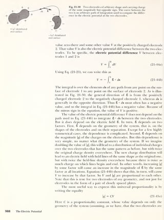 Fig. 21-30 Two electrodes of arbitrary shape and carrying charge
of the same magnitude but opposite sign. The curve between the
two is an arbitrary path of integration used to compute the differ-
ence in the electric potential at the two electrodes.
— q  distributed
over surface
value zero there and some other value V at the positively charged electrode
2. That value V is also the electric potential difference between the two elec-
trodes. To be specific, the electric potential difference V between elec-
trodes 1 and 2 is
V =
Using Eq. (21-21), we can write this as
V — — ds
(21-44a)
(21-446)
The integral is over the elements ds of any path from any point on the sur-
face of electrode 1 to any point on the surface of electrode 2. As is illus-
trated in Fig. 21-30, the general direction of 8 is from the positively
charged electrode 2 to the negatively charged electrode 1, whereas ds is
generally in the opposite direction. Thus 8 • ds most often has a negative
value, and so the integral in Eq. (21-446) has a negative value. Because of
the minus sign in the equation, the value of V is positive.
The value of the electric potential difference V does not depend on the
path used in Eq. (21-446) to integrate 8 • ds between the two electrodes.
But it does depend on the electric held 8. In turn, 8 depends on two
factors. First, 8 depends on the geometry of the system, that is, on the
shapes of the electrodes and on their separation. Except for a few highly
symmetrical cases, the dependence is complicated. Second. 8 depends on
the magnitude |<?|
of the charges on the electrodes. But this dependence is
very simple, no matter what the geometry of the system. If we imagine
doubling the value of |<?|, this will lead to a distribution of individual charges
over the two electrodes that has the same pattern as before, but with twice
the original charge density everywhere. The new charge distribution will
lead to an electric held with held lines of the same shape as the original one,
but with twice the field-line density everywhere because there is twice as
much charge on which lines begin and end. In other words, increasing q
by some factor will cause an increase in the magnitude of 8 by the same
factor at all locations. Equation (21-446) shows that this, in turn, will cause
V to increase by that factor. So V and |#|
are proportional to each other.
Note that this is true for two electrodes of any geometry, and not just for
electrodes in the form of a pair of closely spaced plates.
The most useful way to express this universal proportionality is by
writing the equality
q
= CV (21-45a)
Here C is a proportionality constant, whose value depends on only the
geometry of the system (assuming, as we have, that the two electrodes are
988 The Electric Potential
 