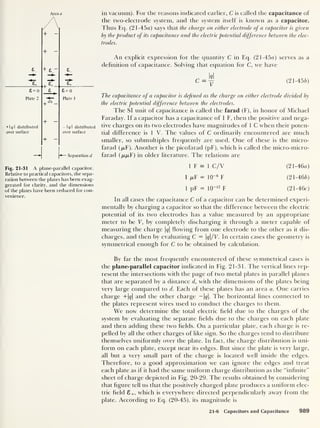 Area a
+ ~
in vacuum). For the reasons indicated earlier, C is called the capacitance of
the two-electrode system, and the system itself is known as a capacitor.
Thus Eq. (2 1 -45a) says that the charge on either electrode of a capacitor is given
by the product of its capacitance and the electric potential difference between the elec-
trodes.
+ -
£
e,
£ = 0
_Jh
£ = 0
Plate 2 Plate 1
+ 1 <7
1
distributed
over surface
+
— I
q I distributed
over surface
*— Separation d
An explicit expression for the quantity C in Eq. (21-45a) serves as a
definition of capacitance. Solving that equation for C, we have
(21-456)
The capacitance of a capacitor is defined as the charge on either electrode divided by
the electric potential difference between the electrodes.
The SI unit of capacitance is called the farad (F), in honor of Michael
Faraday. If a capacitor has a capacitance of 1 F, then the positive and nega-
tive charges on its two electrodes have magnitudes of 1 C when their poten-
tial difference is 1 V. The values of C ordinarily encountered are much
smaller, so submultiples frequently are used. One of these is the micro-
farad (p.F). Another is the picofarad (pF), which is called the micro-micro-
farad (p,/u,F) in older literature. The relations are
Fig. 21-31 A plane-parallel capacitor.
Relative to practical capacitors, the sepa-
ration between the plates has been exag-
gerated for clarity, and the dimensions
of the plates have been reduced for con-
venience.
1 F = 1 C/V (21-46a)
1 (jlY = 10
-6
F (21-466)
1 pF = 10- 12
F (21-46c)
In all cases the capacitance C of a capacitor can be determined experi-
mentally by charging a capacitor so that the difference between the electric
potential of its two electrodes has a value measured by an appropriate
meter to be V, by completely discharging it through a meter capable of
measuring the charge |<?|
flowing from one electrode to the other as it dis-
charges, and then by evaluating C = q/V. In certain cases the geometry is
symmetrical enough for C to be obtained by calculation.
By far the most frequently encountered of these symmetrical cases is
the plane-parallel capacitor indicated in Fig. 21-31. The vertical lines rep-
resent the intersections with the page of two metal plates in parallel planes
that are separated by a distance d, with the dimensions of the plates being
very large compared to d. Each of these plates has an area a. One carries
charge +|<?| and the other charge — |<j|. The horizontal lines connected to
the plates represent wires used to conduct the charges to them.
We now determine the total electric field due to the charges of the
system by evaluating the separate fields due to the charges on each plate
and then adding these two fields. On a particular plate, each charge is re-
pelled by all the other charges of like sign. So the charges tend to distribute
themselves uniformly over the plate. In fact, the charge distribution is uni-
form on each plate, except near its edges. But since the plate is very large,
all but a very small part of the charge is located well inside the edges.
Therefore, to a good approximation we can ignore the edges and treat
each plate as if it had the same uniform charge distribution as the “infinite”
sheet of charge depicted in Fig. 20-29. The results obtained by considering
that figure tell us that the positively charged plate produces a uniform elec-
tric field S+, which is everywhere directed perpendicularly away from the
plate. According to Eq. (20-45), its magnitude is
21-6 Capacitors and Capacitance 989
 