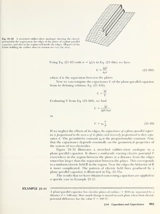 Fig. 21-32 A stretched rubber-sheet analogue showing the electric
potential in the region near the edges of the plates of a plane-parallel
capacitor, and also in the region well inside the edges. All parts of the
frame holding the rubber sheet in tension are very far away.
Using Eq. (21-47) with cr = q/a in Eq. (21 -48a), we have
(21-486)
where d is the separation between the plates.
Now we can compute the capacitance C of the plane-parallel capacitor
from its defining relation, Eq. (21-456),
Evaluating V from Eq. (21-486), we find
C = tt^
I
qd/e0a
or
(21-49)
If we neglect the effects of its edges, the capacitance of a plane-parallel capaci-
tor is proportional to the area a of its plates and inversely proportional to their sepa-
ration d. The permittivity constant e0 is the proportionality constant. Note
that the capacitance depends essentially on the geometrical properties of
the system of two electrodes.
Figure 21-32 illustrates a stretched rubber-sheet analogue to a
plane-parallel capacitor. It shows a uniformly varying electric potential V
everywhere in the region between the plates at a distance from the edges
somewhat larger than the separation between the plates. This corresponds
to a uniform electric field 8 in the region. Near the edges the behavior of 8
is more complicated. The pattern of electric field lines produced by a
plane-parallel capacitor is illustrated in Fig. 21 -33a.
The results that we have obtained concerning capacitors are applied to
a specific case in Example 21-11.
EXAMPLE 21-11
A plane- parallel capacitor has circular plates of radius r = 10.0 cm, separated by a
distance d = 1.00 mm. How much charge is stored on each plate when their electric
potential difference has the value V = 100 V?
21-6 Capacitors and Capacitance 991
 