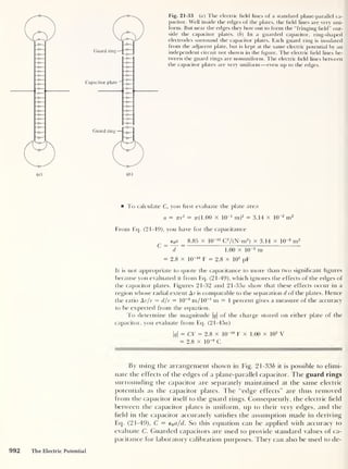 Fig. 21-33 (a) The electric field lines of a standard plane-parallel ca-
pacitor. Well inside the edges of the plates, the field lines are very uni-
form. But near the edges they bow out to form the “fringing field” out-
side the capacitor plates. ( b ) In a guarded capacitor, ring-shaped
electrodes surround the capacitor plates. Each guard ring is insulated
from the adjacent plate, but is kept at the same electric potential by an
independent circuit not shown in the figure. The electric field lines be-
tween the guard rings are nonuniform. The electric field lines between
the capacitor plates are very uniform —even up to the edges.
To calculate C, you first evaluate the plate area
a = nr2 = tt( 1 .00 X 10
-1
m)2 = 3.14 X 10
-2
m2
From Ecp (21-49), you have for the capacitance
e0a 8.85 x 10
-12
C2
/(N-m2
)
X 3.14 X 10
-2
m2
C ~
~d~
~
1.00 x 10
-3
m
= 2.8 x 10
-10
F = 2.8 x 10
2
pF
It is not appropriate to quote the capacitance to more than two significant figures
because you evaluated it from Eq. (21-49), which ignores the effects of the edges of
the capacitor plates. Figures 21-32 and 21 -33a show that these effects occur in a
region whose radial extent Ar is comparable to the separation d of the plates. Hence
the ratio Ar/r — d/r = 10
-3
m/10-1
m = 1 percent gives a measure of the accuracy
to be expected from the equation.
To determine the magnitude |(?|
of the charge stored on either plate of the
capacitor, you evaluate from Eq. (21 -45a)
|?|
= CV = 2.8 x 10
-1 ° F x 1.00 x 10
2
V
= 2.8 x 10
-8
C
By using the arrangement shown in Fig. 21-33b it is possible to elimi-
nate the effects of the edges of a plane-parallel capacitor. The guard rings
surrounding the capacitor are separately maintained at the same electric
potentials as the capacitor plates. The “edge effects” are thus removed
from the capacitor itself to the guard rings. Consequently, the electric field
between the capacitor plates is uniform, up to their very edges, and the
field in the capacitor accurately satisfies the assumption made in deriving
Ecp (21-49), C = e0 a/d. So this equation can be applied with accuracy to
evaluate C. Guarded capacitors are used to provide standard values of ca-
pacitance for laboratory calibration purposes. They can also be used to de-
The Electric Potential
 