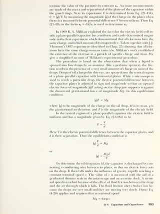 termine ihe value of the permittivity constant e0 . Accurate measurements
are made of the area a and separation d of the plates of the capacitor within
the guard rings. Next its capacitance C is determined from Eq. (21-45£),
C = q/V, by measuring the magnitude q
of the charge on the plates when
there is a measured electric potential difference V between them. Then Eq.
(21-49), in the form e0 = Cd/a, is used to determine e0 .
In 1909 R. A. Millikan exploited the fact that the electric held well in-
side a plane-parallel capacitor has a uniform and easily determined magni-
tude in the first experiment which demonstrated that all electrons have the
same charge, and which measured its magnitude e. Taken together with J.J.
Thomson’s I 897 experiment (described in Chap. 23) showing that all elec-
trons have the same charge-to-mass ratio e/m, Millikan’s work established
the existence of the electron as a particle of specific charge and mass. We
give a simplified account of Millikan’s experimental procedure.
I he procedure is based on the observation that when a liquid is
sprayed into fine chops by an atomizer (like a perfume sprayer), the fric-
tion results in the presence of a very small amount of charge on most of the
drops. Drops of oil, charged in this way, are sprayed into the central region
of a plane-parallel capacitor with horizontal plates. While a microscope is
tised to watch a particular drop, the electric potential difference between
the capacitor plates is adjusted in sign and magnitude so that an upward
electric force of magnilude q% acting on the drop just supports it against
the downward gravitational force of magnitude Mg. In this equilibrium
condition
I
q% = Mg
where |#|
is the magnitude of the charge on the oil drop, M is its mass, g is
the gravitational acceleration, and % is the magnitude of the electric field.
In the central region of a plane-parallel capacitor the electric field is
uniform and has a magnitude given by Eq. (21 -48a) to be
Here V is the electric potential difference between the capacitor plates, and
d is their separation. Thus the equilibrium condition is
,
V
Id
= Ms
or
Mgd
V
To determine the oil drop mass M, the capacitor is discharged by con-
necting a conducting wire between its plates, so that no electric force acts
on the drop. It then falls under the influence of gravity, rapidly reaching a
constant terminal speed v. The value of v is measured with the aid of a
graduated distance scale in the microscope and an accurate clock. A termi-
nal speed is reached because of the effect of fluid friction between the drop
and the air through which it falls. The fluid friction obeys Stokes' law be-
cause the drops are very small and they are moving very slowly. Hence Eq.
(4-26) applies and requires that at terminal speed
Mg = dinqrv
21-6 Capacitors and Capacitance 993
 