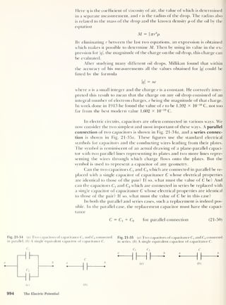 Here iq is the coefficient of viscosity of air, the value of which is determined
in a separate measurement, and r is the radius of the drop. The radius also
is related to the mass of the drop and the known density p of the oil by the
equation
M = §7rr
3
p
By eliminating r between the last two equations, an expression is obtained
which makes it possible to determine M. Then by using its value in the ex-
pression for q, the magnitude of the charge on the oil drop, this charge can
be evaluated.
After studying many different oil drops, Millikan found that within
the accuracy of his measurements all the values obtained for q
could be
fitted by the formula
kl
= ne
where n is a small integer and the charge e is a constant. He correctly inter-
preted this result to mean that the charge on any oil ch op consisted of an
integral number of electron charges, e being the magnitude of that charge.
In work done in 1913 he found the value of e to be 1.592 x 10
-19
C, not too
far from the best modern value 1.602 x 10~19
C.
In electric circuits, capacitors are often connected in various ways. We
now consider the two simplest and most important of these ways. A parallel
connection of two capacitors is shown in Fig. 21 -34a, and a series connec-
tion is shown in Fig. 21-35a. These figures use the standard electrical
symbols for capacitors and the conducting wires leading from their plates.
The symbol is reminiscent of an actual drawing of a plane-parallel capaci-
tor with two parallel lines representing its plates and two more lines repre-
senting the wires through which charge flows onto the plates. But the
symbol is used to represent a capacitor of any geometry.
Can the two capacitors C:
and C2 which are connected in parallel be re-
placed with a single capacitor of capacitance C whose electrical properties
are identical to those of the pair? If so, what must the value of C be? And
can the capacitors and C2 which are connected in series be replaced with
a single capacitor of capacitance C whose electrical properties are identical
to those of the pair? If so, what must the value of C be in this case?
In both the parallel and series cases, such a replacement is indeed pos-
sible. In the parallel case, the replacement capacitor must have the capaci-
tance
C = Ci + C2 for parallel connection (21-50)
Fig. 21-34 (a) Two capacitors of capacitance Cx and C2 connected Fig. 21-35 (a) Two capacitors of capacitance Cj and C2 connected
in parallel. ( b
)
A single equivalent capacitor ol capacitance C. in series. (
b
)
A single equivalent capacitor of capacitance C.
C, c, c2 C
a
1 1 1 1
6 a b
C II 1
(a) ( b )
994 The Electric Potential
 