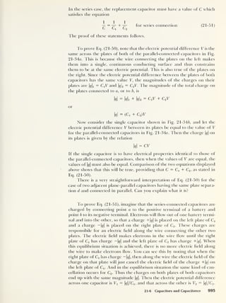 In the series case, the replacement capacitor must have a value of C which
satisfies the equation
— = — + — for series connection (21-51)
C Ci C2
fhe proof of these statements follows.
To prove Eq. (21-50), note that the electric potential difference V is the
same across the plates of both of the parallel-connected capacitors in Fig.
21 -34a. This is because the wire connecting the plates on the left makes
them into a single, continuous conducting surface and thus constrains
them to be at the same electric potential. This is also true of the plates on
the right. Since the electric potential difference between the plates of both
capacitors has the same value V, the magnitudes of the charges on their
plates are Mi = CX
V and q 2 — C2 V. The magnitude of the total charge on
the plates connected to a, or to b, is
M = Mi + Ms = c,v + c2 t
or
M = (Ci + c2 )v
Now consider the single capacitor shown in Fig. 21-346, and let the
electric potential difference V between its plates be equal to the value of V
for the parallel-connected capacitors in Fig. 21 -34a. Then the charge M on
its plates is given by the relation
M = cv
If the single capacitor is to have electrical properties identical to those of
the parallel-connected capacitors, then when the values of V are equal, the
values of M must also be equal. Comparison of the two equations displayed
above shows that this will be true, providing that C = Cx + C2 ,
as stated in
Eq. (21-50).
There is a very straightforward interpretation of Eq. (21-50) for the
case of two adjacent plane-parallel capacitors having the same plate separa-
tion d and connected in parallel. Can you explain what it is?
To prove Eq. (21-51), imagine that the series-connected capacitors are
charged by connecting point a to the positive terminal of a battery and
point b to its negative terminal. Electrons will flow out of one battery termi-
nal and into the other, so that a charge +M is placed on the left plate of Cx
and a charge — M is placed on the right plate of C2 . These charges are
responsible for an electric field along tfie wire connecting tire other two
plates. The electric field makes electrons in the wire flow until the right
plate of Cx
has charge — M and the left plate of C2 has charge +M. When
this equilibrium situation is achieved, there is no more electric field along
tfie wire to make electrons How. You can see this by noting that when the
right plate of C1 has charge — 1</|, then along the wire the electric field of tfie
charge on that plate will just cancel the electric field of the charge + M on
the left plate of Cx . And in the equilibrium situation the same kind of can-
cellation occurs for C2 . Thus the charges on both plates of both capacitors
end up with the same magnitude M- Then the electric potential difference
across one capacitor is Vx = q/C x ,
and that across the other is V2 — q/C2 .
21-6 Capacitors and Capacitance 995
 