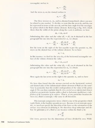 rectangular surface is
CTft
= dFh
dcit.
And the stress cr, on the slanted surface is
(To
dFs
da o
I he three stresses cr„, crh ,
and crs obtained immediately above can now
be related to one another. To do this, we note that the areas da v and dah can
be expressed in terms of the area das and the base angle 9 of the rectangu-
lar prism which is the fluid volume element. Referring to Fig. 16-9, which
shows that the width of the prism along the x axis is uniform, we have
dav = das sin 9
Substituting this value and the value dFv = dFs sin 9 obtained in the last
paragraph but one into the expression for crv ,
we obtain
cr„ = - dFv
dav
dFs sin 9
da, sin 9
dFs
da,
But the term on the right of the last equality is just the quantity <xs , the
stress on the slanted face of the volume element. So we have
Vv (Ts
In like manner, we find for the area da h of the horizontal rectangular sur-
face of the volume element the value
dah = das cos 6
Substituting this value and the value dFh — dFs cos 9 obtained in the last
paragraph but one into the expression for crh , we obtain
CTh
dFh
dah
dFs cos 0
da^ cos 6
dFs
das
Flere again the last term on the right is the quantity <xs ,
and we have
o~s
We have thus found that the stresses exerted on the horizontal, vertical,
and slanted sides of the infinitesimal volume element of fluid are the same!
Note in particular that this result is independent of the value of the prism
angle 9. We can thus conclude that the stress exerted on an infinitesimal element
offluid at any particular location within a fluid in hydrostatic equilibrium is inde-
pendent of the orientation of its surfaces. That is, at any particular location the
stress in a fluid is isotropic —the same in all directions.
This isotropic compressive stress, which is one of the properties which
typify fluids, is the familiar q uantity pressure. Because it is an isotropic quan-
tity, we need not specify the direction of the force or the orientation of the
surface area element in defining it. We thexefore drop subscripts and de-
fine the pressure p of a fluid at any location within the fluid to be
P =
dF
da
(16-14)
Like stress, pressure has the dimensions of force divided by area. While
708 Mechanics of Continuous Media
 