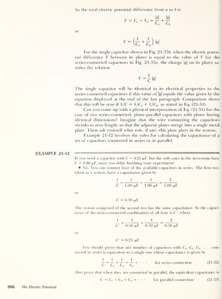 So the total electric potential difference from a to b is
V = Vj + V2
M W
Cx c2
or
For the single capacitor shown in Fig. 21-356, when the electric poten-
tial difference V between its plates is equal to the value of V for the
series-connected capacitors in Fig. 21-35a, the charge q
on its plates sa-
tisfies the relation
v= h*1
The single capacitor will be identical in its electrical properties to the
series-connected capacitors if this value of M equals the value given by the
equation displayed at the end of the last paragraph. Comparison shows
that this will be true if 1/C = 1/Ci + 1/C2 ,
as stated in Eq. (21-51).
Can you come up with a physical interpretation of Eq. (21-51) for the
case of two series-connected, plane-parallel capacitors with plates having
identical dimensions? Imagine that the wire connecting the capacitors
shrinks to zero length, so that the adjacent plates merge into a single metal
plate. Then ask yourself what role, if any, this plate plays in the system.
Example 21-12 involves the rules for calculating the capacitance of a
set of capacitors connected in series or in parallel.
If you need a capacitor with C = 0.25 /xF, but the only ones in the storeroom have
C = 1.00 fiF, must you delay finishing your experiment?
No. You can connect four of the available- capacitors in series. The first two,
taken as a system, have a capacitance given by
111 2
C
~~
1.00 pY
+
1.00 /xF
~
1.00 /xF
or
C = 0.50 /xF
The system composed of the second two has the same capacitance. So the capaci-
tance of the series-connected combination of all four is C', where
111 2
C7 “ 0.50 fiF
+
0.50 /txF
"
0.50 /xF
or
C' = 0.25 jixF
You should prove that any number of capacitors with C1; C2 ,
C3 ,
. . . con-
nected in series is equivalent to a single one whose capacitance is given by
1111
“=—+—+—+• • •
for series connection (21-52)
L C>i C/2 C/3
Also prove that when they are connected in parallel, the equivalent capacitance is
C = Ci + C2 + C3 + for parallel connection (21-53)
996 The Electric Potential
 