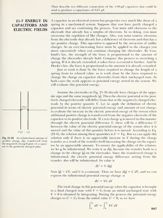 21-7 ENERGY IN
CAPACITORS AND
ELECTRIC FIELDS
dq
+q — Iql
Fig. 21-36 An infinitesimal amount of
positive charge, dq, transferred from
the negatively charged plate of a capaci-
tor to the positively charged plate.
Then describe two different connections of the 1.00-/U.F capacitors that could be
used to produce a capacitance of 0.67 /jlF
.
A capacitor in an electrical system has properties very much like those of a
spring in a mechanical system. Suppose that you have partly charged a
capacitor and are continuing the process. You must add electrons to the
electrode that already has a surplus of electrons. In so doing, you must
overcome the repulsion of like charges. Also, you must remove electrons
from the electrode that already has a deficiency of electrons and thus has a
net positive charge. This operation is opposed by the attraction of unlike
charges. So an ever-increasing force must be applied to the charges you
move successively when you continue charging the electrodes. By Cou-
lomb’s law, the strength of the force is proportional to the amount of
charge (he electrodes already hold. Compare this process to stretching a
spring. If it is already extended, it takes force to extend it further. And by
Hooke’s law, the force is proportional to the amount it is already extended.
Just as work is done by the force required to change the length of a
spring from its relaxed value, so is work clone by the force required to
change the charge on capacitor electrodes from their uncharged state. In
both cases the work appears as potential energy stored in the system. We
will evaluate this potential energy.
Assume the electrodes in Fig. 21-36 already have charges of the oppo-
site sign and the same magnitude |^|. Then the electric potential at the posi-
tively charged electrode will differ from that at the negatively charged elec-
trode by the positive quantity V. Let us apply the definition of electric
potential in terms of electric potential energy and amount of test charge,
to evaluate the increase in the electric potential energy of the system when
additional positive charge is transferred from the negative electrode of the
capacitor to its positive electrode. If a test charge q, is moved in this manner
through the electric potential difference V,
there will be a difference U
between the value of the electric potential energy of the system after it is
moved and the value of this quantity before it is moved. According to Eq.
(21-6), the relation among these quantities is U = Vqt
. But we can apply this
relation only if there is no appreciable increase in V during the charge
transfer as a result of the transfer itself increasing the charge on the capaci-
tor by an appreciable amount. To ensure the applicability of the relation,
we let qt
be infinitesimal. We write it as dq, because the transfer leads to a
change in the charge |t/| on the electrodes. Since the transferred charge is
infinitesimal, the electric potential energy difference arising from the
transfer also will be infinitesimal. Its value is
dU = V dq
Now |<jf| = CV, and C is a constant. Thus we have dq = C dV, and we can
express the infinitesimal potential energy change as
dU = VC dV
The total change in this potential energy when the capacitor is brought
to a final charged state with V = Vf from an initial uncharged state with
V = 0 is obtained by integrating. During the process the potential energy
charges to U — Uf from the initial value U = 0, so we have
21-7 ENERGY IN
CAPACITORS AND
ELECTRIC FIELDS
dq I
+q —Iql
Fig. 21-36 An infinitesimal amount of
positive charge, dq, transferred from
the negatively charged plate of a capaci-
tor to the positively charged plate.
997
 