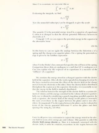 Since C is a constant, we can write this as
dU = C 
V
'
V dV
Jo Jo
Evaluating the integrals, we find
CV}
Now the unneeded subscript / can be chopped, to give the result
CV2
u = -
Y (21-54)
The quantity U is the potential energy stored in a capacitor of capacitance
C when it is charged so that the electric potential difference between its
electrodes is V.
Using |#|
= CV, we can express the potential energy in the capacitor in
the alternative form
(21-55)
In this form we can see again the analogy between the distortion x of a
spring and the charge q on capacitor plates. For a spring the potential en-
ergy is given by the familiar expression
where k is the Hooke’s-law constant that specifies the stiffness of the spring.
Comparison shows that q is analogous to x and that 1/C is analogous to k.
Can you explain why the reciprocal of its capacitance is a measure of the
“stiffness” of a capacitor?
We associate the energy stored in a charged capacitor with the electric
field of the capacitor. After all, the work expended in charging it is done by
the force exerted to overcome the effect of the electric field on the charge
moved from one electrode to the other. Since the electric field is distributed
throughout the region near the capacitor electrodes, it is reasonable to say
that the energy in the field is similarly distributed.
The relation between the strength of the electric field in a certain ele-
ment of volume and the energy contained in the volume element is particu-
larly easy to obtain by considering a guard-ring plane-parallel capacitor. In
such a capacitor, the electric field of the charge on the plates is accurately
the same everywhere in the region between the plates and is zero else-
where. Its magnitude c? in the region between the plates can be evaluated in
terms of the electric potential difference V across the plates and their
spacing d by using Eq. (21-48«):
Eater it will prove very convenient to express the energy stored in the elec-
tric field in terms of its energy per unit volume. This quantity is called the
electric field energy density p,,. Since it is intimately associated with the
electric field, it must be constant everywhere in the region between the
 
