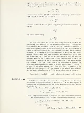 capacitor plates (where % is constant) and zero everywhere outside that
region (where % is zero). The volume of the region is ad, where a is the area
of either plate. So we have
U_ _ CV2
P
e
ad 2ad
where we have used Eq. (2 1-54) to evaluate the total energy U in the electric
field. Since V = %d, this can be written
C&d
Pe
2a
Then we evaluate C for the guard-ring plane-parallel capacitor from Eq.
(21-49),
c =
L
d
and obtain immediately
We have shown that the electric held energy density is one-half the
permittivity constant times the square of the Held strength. Although we
have obtained this important result by treating a special case where % is
constant everywhere that it is nonzero, the result is valid no matter how %
varies. The reason is that Eq. (21-56) relates the value of pe in the immedi-
ate vicinity of a point in the Held to the value of % at that point, and this re-
lation is unaffected by what these quantities do at some other point. The
full significance Eq. (21-56) will not become apparent until we make an
in-depth study of the properties of electric and magnetic fields in the
chapter on electromagnetic waves. At an earlier stage we will see the signifi-
cance of Eqs. (21-54) and (21-55). One or the other of these is usually the
most convenient equation to employ in dealing with the energy content U
of a specific capacitor because they relate it by direct proportion to the
readily measured quantities V2
,
the square of the electric potential dif-
ference between its plates, or to q
2
, the square of the charge on them.
Examples 21-13 and 21-14 employ relations developed in this section.
EXAMPLE 21-13
Calculate the electric field, the electric field energy density, and the energy
stored in the plane-parallel capacitor of Example 21-1 1. It has circular plates of
radius 10.0 cm separated by 1.00 mm, and the electric potential difference between
them is 100 V.
You find the electric field by using Eq. (21 -48a) to evaluate
100 V
1.00 X 10~3
m
= 1.00 x 10
5
V/m
This is a fairly large electric field, as judged by the values commonly encountered.
Then you can obtain the electric field energy density by evaluating Eq. (21-56):
Pe
=
eo^2
2
8.85 x 10~ 12
C7(N-m2
)
x (1.00 X 10
5
V/m)2
2
= 4.4 x 10
-2
J/m3
21-7 Energy in Capacitors and Electric Fields 999
 