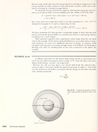 Because of the small value of e0 ,
the energy density is not large in comparison to the
energy densities of other systems we deal with in the everyday world, such as the
density of energy in a charged storage battery.
To obtain the energy stored in the capacitor, knowing the energy per unit vol-
ume pe in its electric held, you can multiply pe by the volume irr
2
d of the held:
U = pe 7rr
2
d = 4.4 x 10~2
J/m3
X 77- X (ICG1
m)2
x 10~3
m
= 1.4 x 10“6
J
But a more direct way to get this result is to use the capacitance C = 2.8 X 10_I° F
obtained in Example 21-11 and to evaluate Eq. (21-54):
CV2
2.8 x 10“ 10
F x (1.00 x 10 2
V)
2
, „
U= —= g = L4 x 10 J
The hrst calculation of U does provide a worthwhile insight. It shows that the total
energy stored in the electric held is very small because there is a small energy density
extending over a small volume.
Many practical capacitors have capacitances much larger than the one dealt
with in this example. If the electric potential difference across their plates is large,
such capacitors can store very significant amounts of energy. A capacitor small
enough to pick up easily can contain enough energy to be lethal if you discharge it
through your body by touching both of the wires connected to the plates. Be
warned!
a. Obtain expressions for the electric held energy density pe and energy con-
tent U for the spherical capacitor shown in Fig. 21-37, when the inner and outer
spheres hold charges +|<?| and — 1#|, respectively.
Gauss’ law tells you that there is no electric held inside the spherical elec-
trode of radius rx and none outside the spherical electrode of radius r2 . And it tells
you that in between the held is associated with the charge on the inner electrode
only, and has magnitude
% =
q
4ve0r
2
Fig. 21-37 A spherical capacitor consist-
ing of spherical metal shells of radii rx and
1000 The Electric Potential
 