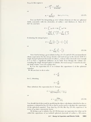 So pe in (his region is
e0 <£
2
_ e0 q
2
~~2~~ ~
2(477)
2
e0
2
r
4
or
Pe
=
9
y
32tr
2
e0r
4
for S r? r2 (21-57)
You can find U by integrating pe over volume elements dv that are spherical
shells, concentric with the electrodes, of radius r and thickness dr. Since dv =
477
r
2
dr, you have
U = pe dv = 477 per
2
dr
Arrq
2
r r*r2
dr q
2
C r*dr
3277
2
€0 Jr1
r
4
87760 Jr, r
2
Evaluating the integral gives
or
87760 Vrj r2 /
(21-58)
Note that by letting r2 go to infinity in Eqs. (21-57) and (21-58) you immediately
obtain expressions for the energy density and total energy in the electric field of a
single charged spherical electrode of radius rlt with no other electrode close enough
to it to have a significant influence on its field. Even though the volume sur-
rounding the single charged sphere is infinite, the total energy U stored in its elec-
tric field is finite. Can you explain why?
b. Use the expression for U to evaluate the capacitance C of the spherical
capacitor.
All you have to do is solve
for C, obtaining
Then substitute the expression for U. You get
C = <r
(2^
2
/87T60)(l/r1 1 /r,)
or
4 7760
1/ri - 1/r,
(21-59)
You should check this result by modifying the direct calculation which led to the ca-
pacitance evaluated in Eq. (21-49) so that it can be used to calculate the capacitance
of the spherical capacitor. Note that Eq. (21-59), like Eq. (21-49), expresses C in
terms of e0 times a geometric factor.
By letting r2 go to infinity, Eq. (21-59) becomes an expression for what can be
called the capacitance of an isolated spherical electrode of radius r1 . Of course,
21-7 Energy in Capacitors and Electric Fields 1001
 