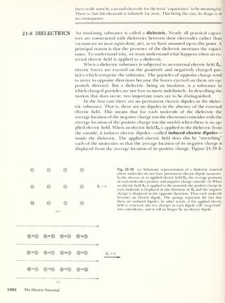 there really must be a second electrode for the term “capacitance” to be meaningful.
There is, but this electrode is infinitely far away. This being the case, its shape is of
no consequence.
21-8 DIELECTRICS An insulating substance is called a dielectric. Nearly all practical capaci-
tors are constructed with dielectrics between their electrodes rather than
vacuum (or its near equivalent, air), as we have assumed up to this point. A
principal reason is that the presence of the dielectric increases the capaci-
tance. To understand why, we must understand what happens when an ex-
ternal electric held is applied to a dielectric.
When a dielectric substance is subjected to an external electric held 80 ,
electric forces are exerted on the positively and negatively charged par-
ticles which comprise the substance. The particles of opposite charge tend
to move in opposite directions because the forces exerted on them are op-
positely directed. But a dielectric, being an insulator, is a substance in
which charged particles are not free to move indefinitely. In describing the
motion that does occur, two important cases are to be distinguished.
In the hrst case there are no permanent electric dipoles in the dielec-
tric substance. That is, there are no dipoles in the absence of the external
electric held. This means that for each molecule of the dielectric the
average location of the negative charge (on the electrons) coincides with the
average location of the positive charge (on the nuclei) when there is no ap-
plied electric held. When an electric held 80 is applied to the dielectric from
the outside, it induces electric dipoles —called induced electric dipoles —
inside the dielectric. The applied electric held does this by “stretching”
each of the molecules so that the average location of its negative charge is
displaced from the average location of its positive charge. Figure 21-38 il-
© © © ©
© © © £i
© © © ©
(a)
©iff© ©"a© ©*© ©^©
©"© ©T© wym© ©T©
©"W© ©'TO© ©'strQ ©TO©
Fig. 21-38 (a) Schematic representation of a dielectric material
whose molecules do not have permanent electric dipole moments.
In the absence of an applied electric held £0 ,
the average positions
of each molecule's positive and negative charge coincide. (
b
)
When
= o an electric held £0 is applied to the material, the positive charge in
each molecule is displaced in the direction of £0 and the negative
charge is displaced in the opposite direction. Thus each molecule
becomes an electric dipole. The springs represent the fact that
these are induced dipoles. In other words, if the applied electric
held is removed, the two charges in each dipole will “snap back”
into coincidence, and it will no longer be an electric dipole.
£0 =^0
( b )
1002 The Electric Potential
 