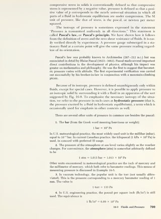 compressive stress in solids is conventionally defined so that compressive
stress is represented by a negative value, pressure is defined so that a posi-
tive value of p corresponds to the nearly universal situation in which all
parts of a fluid in hydrostatic equilibrium are under compression. The SI
unit of pressure, like that of stress, is the pascal, or newton per meter
squared.
The isotropy of pressure is sometimes expressed in the statement
"Pressure is transmitted uniformly in all directions.” This statement is
called Pascal’s law, or Pascal’s principle. We have shown how it follows
from the definition of stress and the zero shear resistance of fluids. It is eas-
ily verified directly by experiment. A pressure gauge submerged in a sta-
tionary fluid at a certain point will give the same pressure reading regard-
less of its orientation.
Pascal’s law was probably known to Archimedes (287—212 b.c.) but was
enunciated in detail by Blaise Pascal (1623-1662). Pascal made several important
direct contributions to the development of physics, although his impact was
greater on mathematics and philosophy. He was the first to suggest that baromet-
ric pressure varies with altitude. The first experimental verification was carried
out successfully by his brother-in-law in conjunction with a mountain-climbing
picnic.
Because of its isotropy, pressure is defined unambiguously only within
fluids, except for special cases. However, it is possible to apply pressure to
an isotropic solid by surrounding it with a fluid in an apparatus of the sort
suggested by Fig. 16-8. To emphasize the necessary isotropy of the situa-
tion, we refer to the pressure in such cases as hydrostatic pressure (that is,
the pressure exerted by a fluid in hydrostatic equilibrium), a term which is
occasionally used for emphasis in other contexts as well.
There are several other units of pressure in common use besides the pascal:
1. The bar (from the Greek word meaning heaviness or weight):
1 bar = 103
Pa
In U.S. meteorological practice, the most widely used unit is the millibar (mbar),
equal to 10~3
bar. In current Canadian practice, the kilopascal (1 kPa = 103
Pa) is
used, in concord with preferred SI usage.
2. The pressure of the atmosphere at sea level varies slightly as the weather
changes. For convenience, the atmosphere (atm) is somewhat arbitrarily defined
to be
1 atm = 1.013 bar = 1.013 x 10 5
Pa
Other units encountered in meteorological practice are the inch of mercury and
the millimeter of mercury, which both refer to barometer readings. This means of
measuring pressure is discussed in Example 16-5.
3.
In vacuum technology, the popular unit is the torr (not usually abbre-
viated). This is the pressure corresponding to a mercury barometer reading of 1
mm. The value is
1 torr = 133 Pa
4.
In U.S. engineering practice, the pound per square inch (lb/in
2
)
is still
used. The equivalence is
1 lb/in2
= 6.89 x 103
Pa
16-3 Fluids and Pressure 709
 