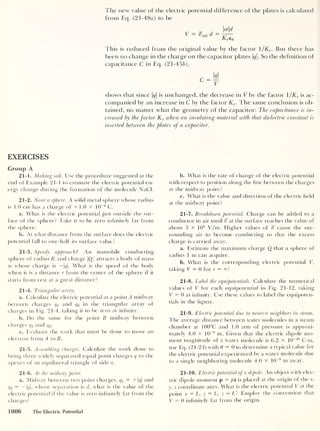 The new value of the electric potential difference of the plates is calculated
from Eq. (21-48o) to be
V = glnt d =
ad
Kee0
This is reduced from the original value by the factor 1 /Ke . But there has
been no change in the charge on the capacitor plates |g|. So the definition of
capacitance C in Eq. (21-456),
shows that since |g|
is unchanged, the decrease in V by the factor 1/Ke is ac-
companied by an increase in C by the factor Ke . The same conclusion is ob-
tained, no matter what the geometry of the capacitor: The capacitance is in-
creased by the factor Ke when an insulating material with that dielectric constant is
inserted between the plates of a capacitor.
EXERCISES
Group A
21-1. Making salt. Use the procedure suggested at the
end of Example 21-1 to estimate the electric potential en-
ergy change during the formation of the molecule NaCl.
21-2. Near a sphere. A solid metal sphere whose radius
is 1.0 cm has a charge of + 1.0 X 10
-8
C.
a. What is the electric potential just outside the sur-
face of the sphere? Take it to be zero infinitely far from
the sphere.
b. At what distance from the surface does the electric
potential fall to one-half its surface value?
21-3. Speedy approach
?
An immobile conducting
sphere of radius R and charge |£)| attracts a body of mass
m whose charge is — |g|. What is the speed of the body
when it is a distance r from the center of the sphere if it
starts from rest at a great distance?
21-4. Tiiangular array.
a. Calculate the electric potential at a point A midway
between charges qx
and q3 in the triangular array of
charges in Fig. 21-4, taking it to be zero at infinity.
b. Do the same for the point B midway between
charges q2 and q3 .
c. Evaluate the work that must be done to move an
electron from A to B
.
21-5. Assembling charges. Calculate the work done to
bring three widely separated equal point charges q to the
apexes of an equilateral triangle of side a.
21-6. At the midway point.
a. Midway between two point charges, qt = + |(?|
and
<72 = |</|, whose separation is d, what is the value of the
electric potential if the value is zero infinitely far from the
charges?
b. What is the rate of change of the electric potential
with respect to position along the line between the charges
at the midway point?
c. What is the value and direction of the electric field
at the midway point?
21-7. Breakdown potential. Charge can be added to a
conductor in air until % at the surface reaches the value of
about 3 x 106
V/m. Higher values of % cause the sur-
rounding air to become conducting so that the excess
charge is carried away.
a. Estimate the maximum charge Q that a sphere of
radius 1 m can acquire.
b. What is the corresponding electric potential V,
taking V = 0 for r = °°?
21-8. Label the equipotentials. Calculate the numerical
values of V for each equipotential in Fig. 21-12, taking
V = 0 at infinity. Use these values to label the equipoten-
tials in the figure.
21-9. Electric potential due to nearest neighbors in steam.
The average distance between water molecules in a steam
chamber at 100°C and 1.0 atm of pressure is approxi-
mately 4.0 x 10
-9
m. Given that the electric dipole mo-
ment magnitude of a water molecule is 6.2 X 10
_3° C-m,
use Eq. (21-24) with 6 = 0 to determine a typical value for
the electric potential experienced by a water molecule due
to a single neighboring molecule 4.0 x 10
-9
m away.
21-10. Electric potential of a dipole. An object with elec-
tric dipole moment p = pi is placed at the origin of the x,
y, z coordinate axes. What is the electric potential V at the
point x = L, y = L, z = L? Employ the convention that
V = 0 infinitely far from the origin.
1006 The Electric Potential
 