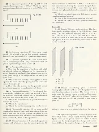 21-11. Equivalent capacitance,
/. In Fig. 21E-1 1, each
capacitor has a capacitance of 1 .00 /xF. What is the equiva-
lent capacitance of the arrangement in part a? What is it in
part b ?
Fig. 21E-11
HHHH
Cb )
21-12. Equivalent capacitance, II. Given three capaci-
tors of 1.00 /xF each, what are four ways of connecting
them and what is t lie equivalent capacitance in each case?
21-13. Equivalent capacitance,
III. Find two different
ways of connecting a set of 1.00-/xF capacitors which will
give an equivalent capacitance of 0.67 pT.
21-14. Plane-parallel capacitor, I.
a. Show that the magnitude of the force with which
one plate of a plane-parallel capacitor (in vacuum or air)
attracts the other is equal to qf/2e0a, where a is the area of
either plate and |c/| is the magnitude of the charge on
either plate.
b. What is the work done by a force applied to slowly
separate the plates when the spacing between them is in-
creased from di to <4?
c. Show that the increase in the potential energy
stored in the capacitor is equal to the work done.
21-15. Plane-parallel capacitor, II. The dielectric in a
plane-parallel capacitor has a dielectric strength of 1.0 X
107
V/m and a dielectric constant of 4.0. Its thickness is
0.10 mm. The area of the plates is 500 cm2
.
a. What is the maximum electric potential difference
between the plates?
b. What is the capacitance?
c. What is the maximum energy that can be stored?
ference between its electrodes is 400 V. The battery is
then disconnected, leaving the capacitor charged. Kero-
sene of dielectric constant 2.5 is poured into the space
between the spherical electrodes, completely filling the
space.
a. What is the electric potential difference when the
capacitor contains kerosene?
b. How is the charge on the capacitor affected?
c. What is the ratio of the final capacitance to the ini-
tial capacitance?
Group B
21-18. Potential differences of charged planes. The three
large parallel insulating planes in Fig. 2 IE- 18 are 1.0 cm
apart. They are uniformly charged, with cr^ = +2.0 X
10
-7
C/m2
,
cr B = +4.0 X 10
-7
C/m2
,
and cr c = +6.0 x
10
-7
C/m2
,
where A, B. and C refer to the left, middle, and
right planes. Calculate the following differences in their
electric potentials:
Fig. 21E-18
a. VB - VA
b. Vc - VB
c. Vc ~ VA
21-19. Charged nonconducting sphere. A noncon-
ducting sphere of radius R has a total charge Q uniformly
distributed throughout its volume. The electric held at a
point inside the charged sphere is radial and has magni-
tude equal to Qr/ATre0R3
,
where r is the distance from the
center. Show that the electric potential at this point is
given by
Q f (3fi
2 - r
2
)
87T€o _ R3
21-16. Plane-parallel capacitor, III. A plane-parallel
capacitor has plates of area a and separation d. Over one
half of this area the region between the plates is evac-
uated; over the other half it is filled with material of die-
lectric constant Ke . What is the capacitance?
21-17. Spherical capacitor, I. A spherical capacitor is
charged with a battery so that the electric potential dif-
taking its value to be zero infinitely far from the sphere.
21-20. Sphere of zero potential. A charge + q
is at a dis-
tance 3/? /2 from a charge -|<?|/2. See Fig. 21E-20. The
figure shows an imaginary sphere of radius R whose
center is on the line joining the two charges and is at dis-
tance R/2 from the negative charge, in the direction away
Exercises 1007
 