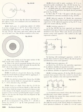 Fig. 21E-20
from both charges. Prove that the electric potential over
this sphere is zero, if it is defined to be zero infinitely far
from the charges.
21-21. Shell game. A conducting sphere of radius
1 cm has a charge of 1 x 10
-8
C. It is at the center of a
conducting shell which has a net charge of 2 X 10
-8
C.
See Fig. 21E-21. The inner and outer radii of the shell
are 2 cm and 3 cm. Take all these numbers to be exact.
Fig. 21E-21
a. What is the charge on (i) the inner surface of the
shell? (ii) the outer surface of the shell?
b. What is the electric potential (letting it be zero at
infinity) (i) just outside the shell? (ii) inside the metal of the
shell? (iii) at the surface of the sphere?
c. What is the difference in electric potential between
the sphere and the shell?
21-22. Far field of a charged disk. Derive Eq. (21-20a)
for the far electric field of a charged disk by applying %z =
— dV/dz directly to Eq. (21-16a).
21-23. Nearfield of a charged disk. Derive Eq. (21-206)
for the near electric field of a charged disk by applying
z
= —dV/dz directly to Eq. (21-166).
21-24. Torque on a dipole. Prove that Eq. (21-32) for
the torque exerted on an electric dipole is valid when the
origin about which the torque is measured is chosen at one
of the charges of the dipole, instead of at its center. What
property of the two forces producing the torque is respon-
sible for the fact that the torque does not depend on the
choice of origin?
21-25. Energy of a dipole. Employ Eq. (21-32), T =
p x 8, in an integration of Eq. (9-58), T = —dU/dO , to
derive Eq. (21-35), U = —
p • 8. Take particular care in
handling signs.
21-26. Electric field in polar coordinates. If V is ex-
pressed in polar coordinates, Eqs. (21-18) become %R =
—dV/dR, where %R is the radial component of 8, and
<^e
= —dV/RdQ where is the transverse component.
a. Evaluate and for the dipole electric potential
given by Eq. (21-26).
b. Show that c?
2 = e?| + agrees with the expres-
sion obtained in cartesian coordinates in Eq. (21 -29a).
21-27. Spherical capacitor, II. Modify the calculation
leading to Eq. (21-49) so that it can be used to calculate the
capacitance of the spherical capacitor in Fig. 21-37. Com-
pare your results with Eq. (21-59).
21-28. Switching capacitors, I.
a. In Fig. 21E-28, the four capacitors are identical.
Switch B is kept open. Switch^ is closed and then opened.
Switch B is now closed. What is the electric potential dif-
ference across each capacitor? The symbol on the right
represents a battery.
b. Starting with uncharged capacitors, switch B is
closed. Then switch A is closed. What is the electric poten-
tial difference across each capacitor?
21-29. Equivalent capacitance, IV.
a. Derive Eq. (21-52) for the equivalent capacitance
of an arbitrary number of capacitors in series.
b. Derive Eq. (21-53) for the equivalent capacitance
of an arbitrary number of capacitors in parallel.
21-30. Switching capacitors, II. In Fig. 2 IE-30, switch A
is closed, then opened. After this, switch C is closed, then
opened. The symbols at the ends represent batteries.
100 V
St SI
+ £_
E +
l.oo mF 1.00 aiF
200 V
Fig. 21E-30
a. If switch B is now closed, what is the electric poten-
tial difference across either capacitor?
b. Calculate the energy loss when switch B is closed.
Account for the energy loss.
21-31. Electricfield energy of a spherical conductor. Prove
that half the energy of the electric field of a charged iso-
lated spherical conductor of radius R is in the region
1008 The Electric Potential
 