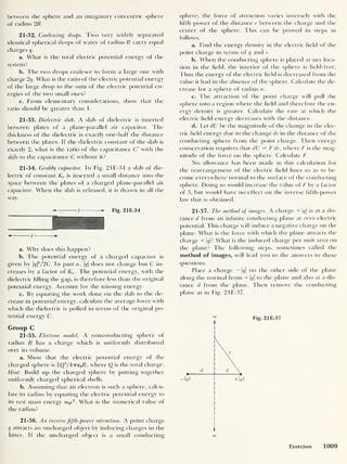 between t lie sphere and an imaginary concentric sphere
of radius 2R.
21-32. Coalescing drops. Two very widely separated
identical spherical drops of water of radius R carry equal
charges q.
a. What is the total electric potential energy of the
system?
b. The two drops coalesce to form a large one with
charge 2 q. What is the ratio of the electric potential energy
of the large drop to the sum of the electric potential en-
ergies of the two small ones?
c. From elementary considerations, show that the
ratio should be greater than 1.
21-33. Dielectric slab. A slab of dielectric is inserted
between plates of a plane-parallel air capacitor. The
thickness of the dielectric is exactly one-half the distance
between the plates. If the dielectric constant of the slab is
exactly 2 , what is the ratio of the capacitance C with the
slab to the capacitance C without it?
21-34. Crabby capacitor. In Fig. 21E-34 a slab of die-
lectric of constant Ke is inserted a small distance into the
space between the plates of a charged plane-parallel air
capacitor. When the slab is released, it is drawn in all the
way.
/ Fig. 2 1 E-34
— /
a. Why does this happen?
b. The potential energy of a charged capacitor is
given by qf/2C. In part a, |g|
does not change but C in-
creases by a factor of Ke . The potential energy, with the
dielectric tilling the gap, is therefore less than the original
potential energy. Account for the missing energy.
c. By equating the work done on the slab to the de-
crease in potential energy, calculate the average force with
which the dielectric is pulled in terms of the original po-
tential energy U.
Group C
21-35. Electron model. A nonconducting sphere of
radius R has a charge which is uniformly distributed
over its volume.
a. Show that the electric potential energy of the
charged sphere is iQ2
/4iTe0R, where Q is the total charge.
Hint: Build up the charged sphere by putting together
uniformly charged spherical shells.
b. Assuming that an electron is such a sphere, calcu-
late its radius by equating the electric potential energy to
its rest mass energy m0c
2
. What is the numerical value of
the radius?
21-36. An inverse fifth-power attraction. A point charge
q attracts an uncharged object by inducing charges in the
latter. If the uncharged object is a small conducting
sphere, the force of attraction varies inversely with the
fifth power of the distance r between the charge and the
center of the sphere. This can be proved in steps as
follows.
a. Find the energy density in the electric field of the
point charge in terms of q and r.
b. When the conducting sphere is placed at any loca-
tion in the field, the interior of the sphere is field-free,
Thus the energy of the electric field is decreased from the
value it had in the absence of the sphere. Calculate the de-
crease for a sphere of radius a.
c. The attraction ol the point charge will pull the
sphere into a region where the field and therefore the en-
ergy density is greater. Calculate the rate at which the
electric field energy decreases with the distance.
d. Let dU be the magnitude of the change in the elec-
tric field energy due to the change dr in the distance of the
conducting sphere from the point charge. Then energy
conservation requires that dU = F dr, where F is the mag-
nitude of the force on the sphere. Calculate F.
No allowance has been made in this calculation for
the rearrangement of the electric field lines so as to be-
come everywhere normal to the surface of the conducting
sphere. Doing so would increase the value of F by a factor
of 3, but would have no effect on the inverse fifth-power
law that is obtained.
21-37. The method of images. A charge + |t/| is at a dis-
tance d from an infinite conducting plane at zero electric
potential. This charge will induce a negative charge on the
plane. What is the force with which the plane attracts the
charge + |<7 |? What is the induced charge per unit area on
the plane? The following steps, sometimes called the
method of images, will lead you to the answers to these
questions.
Place a charge — 1<?|
on the other side of the plane
along the normal from + 1(/|
to the plane and also at a dis-
tance d from the plane. Then remove the conducting
plane as in Fig. 21E-37.
Fig. 21E-37
oo
Exercises 1009
 