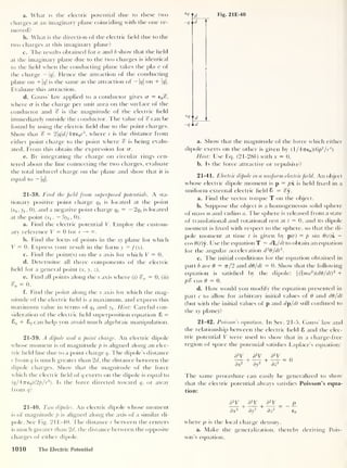 Fig. 21E-40
a. What is the electric potential due to these two
charges at an imaginary plane coinciding with the one re-
moved?
b. What is the direction of the electric held due to the
two charges at this imaginary plane?
c. The results obtained fora and b show that the held
at the imaginary plane due to the two charges is identical
to the held when the conducting plane takes the place of
the charge — 1</|. Hence the attraction of the conducting
plane on + |g|
is the same as the attraction of - |<?|
on + |g|.
Evaluate this attraction.
d. Gauss’ law applied to a conductor gives cr = e0 c?,
where a is the charge per unit area on the surface of the
conductor and % is the magnitude of the electric held
immediately outside the conductor. The value of % can be
found by using the electric held due to the point charges.
Show that % = 2|(/|cf/47re 0 r
3
, where r is the distance from
either point charge to the point where % is being evalu-
ated. From this obtain the expression for cr.
e. By integrating the charge on circular rings cen-
tered about the line connecting the two charges, evaluate
the total induced charge on the plane and show that it is
equal to — |c/|.
21-38. Find the field from superposed potentials. A sta-
tionary positive point charge qx is located at the point
(xj , 3>! . 0), and a negative point charge q2
= — 2 qx is located
at the point (xj ,
— 3^ , 0).
a. Find the electric potential V. Employ the custom-
ary reference V = 0 for r —
>
°°.
b. Find the locus of points in the xy plane for which
V = 0. Express your result in the form y = f(x).
c. Find the point(s) on the x axis for which V = 0.
d. Determine all three components of the electric
held for a general point (x, y, z).
e. Find all points along the x axis where (i) %x = 0; (ii)
= 0.
f. Find the point along the x axis for which the mag-
nitude of the electric held is a maximum, and express this
maximum value in terms of qx and yx
. Hint: Careful con-
sideration of the electric held superposition equation 8 =
8j + 82 can help you avoid much algebraic manipulation.
21-39. A dipole and a point charge. An electric dipole
whose moment is of magnitude p is aligned along an elec-
tric held line due to a point charge q. The dipole’s distance
r from q is much greater than 2d, the distance between the
dipole charges. Show that the magnitude of the force
which the electric held of q exerts on the dipole is equal to
(q/4iTe0)(2p/r3
). Is the force directed toward q, or away
from q?
+q
-<7
d_
d
r
-qid
a. Show that the magnitude of the force which either
dipole exerts on the other is given by (1/4 7re0 )(6/>
2
/r
4
)
Hint: Use Eq. (21-286) with x = 0.
b. Is the force attractive or repulsive?
21-41. Electric dipole in a uniform electricfield. An object
whose electric dipole moment is
p = px. is held hxed in a
uniform external electric held 8 = %y.
a. Find the vector torque T on the object.
b. Suppose the object is a homogeneous solid sphere
of mass m and radius a. The sphere is released from a state
of translational and rotational rest at t = 0, and its dipole
moment is hxed with respect to the sphere, so that the di-
pole moment at time t is given by p(() = p sin 9(t)x —
cos 9(t)y. Use the equation T = dL/dt to obtain an equation
for the angular acceleration d2
6/dt
2
.
c. The initial conditions for the equation obtained in
part b are 6 = rr/2 and dO/dt = 0. Show that the following
equation is satisfied by the dipole: j(bna2
)(d9/dt)
2
+
p% cos 9 = 0.
d. How would you modify the equation presented in
part c to allow for arbitrary initial values of 9 and d9/dt
(but with the initial values of p and dp/dt still confined to
the xy plane)?
21-42. Poisson’s equation. In Sec. 21-5, Gauss’ law and
the relationship between the electric held 8 and the elec-
tric potential V were used to show that in a charge-free
region of space the potential satishes Laplace’s equation:
d
2
V d
2
V d
2
V n
—7 + —7+TT=0
dxr dy~ dz*
The same procedure can easily be generalized to show
that the electric potential always satishes Poisson’s equa-
tion:
21-40. Two dipoles. An electric dipole whose moment
is of magnitude p is aligned along the axis of a similar di-
pole. See Fig. 21E-40. The distance r between the centers
is much greater than 2d, the distance between the opposite
charges of either dipole.
d
2
V d
2
V d
2
V p
dx2
dy
2
dz
2
e0
where p is the local charge density.
a. Make the generalization, thereby deriving Pois
son’s equation.
1010 The Electric Potential
 