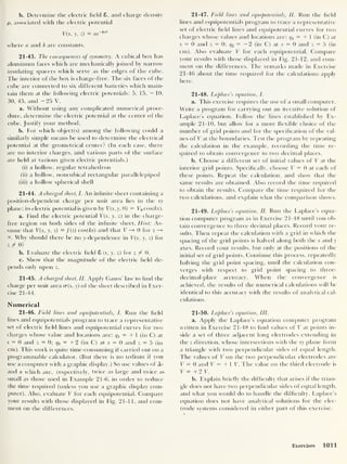 b. Determine the electric field 8. and charge density
p, associated with the electric potential
V(x, y, z) = ae
~bz
2
where a and b are constants.
21-43. The consequences of symmetry. A cubical box has
aluminum faces which are mechanically joined by narrow
insulating spacers which serve as the edges of the cube.
The interior of the box is charge-free. The six faces of the
cube are connected to six different batteries which main-
tain them at the following electric potentials: 5, 15, — 10,
30, 45, and - 25 V.
a. Without using any complicated numerical proce-
dure, determine the electric potential at the center of the
cube. Justify your method.
b. For which object(s) among the following could a
similarly simple means be used to determine the electrical
potential at the geometrical center? (In each case, there
are no interior charges, and various parts of the surface
are held at various given electric potentials.)
(i) a hollow, regular tetrahedron
(ii) a hollow, noncubical rectangular parallelepiped
(iii) a hollow spherical shell
21-44. A charged sheet, I. An infinite sheet containing a
position-dependent charge per unit area lies in the xy
plane; its electric potential is given by V(x,y, 0) = V0 cos(kx).
a. Find the electric potential V(x, y, z) in the charge-
free region on both sides of the infinite sheet. Hint: As-
sume that V{x, y, z) = /(z) cos(foc) and that V —» 0 for z —
»
00 . Why should there be no y-dependence in V(x, y, z) for
z f 0?
b. Evaluate the electric field 8 (x, y, z) for z f 0.
c. Show that the magnitude of the electric field de-
pends only upon z.
21-45. A charged sheet, II. Apply Gauss’ law to find the
charge per unit area cr(x, y) of the sheet described in Exer-
cise 21-44.
Numerical
21-46. Field lines and equipotentials, I. Run the field
lines and equipotentials program to trace a representative
set of electric field lines and equipotential curves for two
charges whose value and locations are: q^ = + 1 (in C) at
x = 0 and z = 0; q2 = + 2 (in C) at x = 0 and z = 5 (in
cm). 1 his work is quite time-consuming if carried out on a
programmable calculator. (But there is no tedium if you
use a computer with a graphic display.) So use values of As
and n which are, respectively, twice as large and twice as
small as those used in Example 21-6. in order to reduce
the time required (unless you use a graphic display com-
puter). Also, evaluate V for each equipotential. Compare
your results with those displayed in Fig. 21-11, and com-
ment on the differences.
21-47. Field lines and equipotentials, II. Run the field
lines and equipotentials program to trace a representative
set of electric field lines and equipotential curves for two
charges whose values and locations are: q1 = + ] (in C) at
x = 0 and z = 0; q2 = — 2 (in C) at x = 0 and z = 5 (in
cm). Also evaluate V for each equipotential. Compare
your results with those displayed in Fig. 21-12, and com-
ment on the differences. The remarks made in Exercise
21-46 about the time required for the calculations apply
here.
21-48. Laplace’s equation, I.
a. This exercise requires the use of a small computer.
Write a program for carrying out an iterative solution of
Laplace’s equation. Follow the lines established by Ex-
ample 21-10, but allow for a more flexible choice of the
number of grid points and for the specification of the val-
ues of V at the boundaries. Test the program by repeating
the calculation in the example, recording the time re-
quired to obtain convergence to two decimal places.
b. Choose a different set of initial values of V at the
interior grid points. Specifically, choose V = 0 at each of
these points. Repeat the calculation, and show that the
same results are obtained. Also record the time required
to obtain the results. Compare the time required for the
two calculations, and explain what the comparison shows.
21-49. Laplace’s equation, II. Run the Laplace’s equa-
tion computer program as in Exercise 21-48 until you ob-
tain convergence to three decimal places. Record your re-
sults. Then repeat the calculation with a grid in which the
spacing of the grid points is halved along both the x and y
axes. Record your results, but only at the positions of the
initial set of grid points. Continue this process, repeatedly
halving the grid point spacing, until the calculation con-
verges with respect to grid point spacing to three-
decimal-place accuracy. When the convergence is
achieved, the results of the numerical calculations will be
identical to this accuracy with the results of analytical cal-
culations.
21-50. Laplace’s equation, III.
a. Apply the Laplace’s equation computer program
written in Exercise 21-48 to find values of V at points in-
side a set of three adjacent long electrodes extending in
the z direction, whose intersections with the xy plane form
a triangle with two perpendicular sides of equal length.
The values of V on the two perpendicular electrodes are
V = 0 and V — + 1 V. The value on the third electrode is
V = + 2 V.
b. Explain briefly the difficulty that arises if the trian-
gle does not have two perpendicular sides of equal length,
and what you would do to handle the difficulty. Laplace’s
equation does not have analytical solutions for the elec-
trode systems considered in either part of this exercise.
Exercises 1011
 