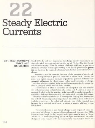 22
Steady Electric
Currents
22-1 ELECTROMOTIVE Until 1800, the only way to produce the charge transfer necessary to ob-
FORCE AND serve electrical phenomena involved the use of friction. But the electric
ITS SOURCES force i s quite strong. Thus the amount of charge which can be put on an
electrode is limited by the rapid buildup of an electric potential (or poten-
tial for short) on the electrode which prevents further accumulation of like
charge.
Consider a specific example. Because of the strength of the electric
force, the capacitance of practical capacitors is rather small. That is, the
plates of a typical capacitor having a large electric potential difference (or
potential difference for short) carry rather small amounts of charge.
Therefore, when a capacitor is discharged by connecting its electrodes, the
How of charge is either brief or weak, or both.
The invention in 1800 of the voltaic cell changed all this. The familiar
dry cell and mercury cell are forms of a voltaic cell. A battery is a series of
connected voltaic cells. Such devices make it possible to deal with very large
quantities of charge flowing steadily over quite small potential differences.
Today there are many other ways of ch iving such a steady flow, but the vol-
taic cell still has great practical importance. In addition to its widespread
usefulness, moreover, the voltaic cell provides one of the essential links
between the sciences of physics and chemistry, a point to which we return
briefly later.
The establishment of net electric charge in any region of space re-
quires that the charge be separated from charges of opposite sign. (This
happens, for example, in the charge-transfer processes discussed in Chaps.
20 and 21.) A device separating electric charges must do work on those
charges in some way, in order to overcome the electric forces which op-
1012
 
