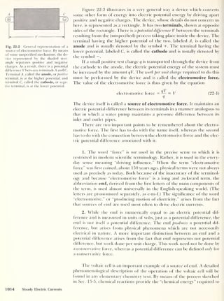 V
Fig. 22-2 General representation of a
source of electromotive force. By means
of some unspecified mechanism, the de-
vice represented by the shaded rect-
angle separates positive and negative
charges. As a result, there is a potential
difference V between terminals A and C.
Terminal A, called the anode, or positive
terminal, is at the higher potential, and
terminal C, called the cathode, or nega-
tive terminal, is at the lower potential.
Figure 22-2 illustrates in a very general way a device which converts
some other form of energy into electric potential energy by driving apart
positive and negative charges. The device, whose details do not concern us
here, is represented as a rectangle. It has two terminals, shown at opposite
sides of the rectangle. There is a potential difference V between the terminals
resulting from the (unspecified) process taking place inside the device. The
terminal having the higher potential of the two, labeled A, is called the
anode and is usually denoted by the symbol +. The terminal having the
lower potential, labeled C, is called the cathode and is usually denoted by
the symbol —
.
If a small positive test charge q is transported through the device from
the cathode to the anode, the electric potential energy of the system must
be increased by the amount qV. The work per unit charge required to do this
must be performed by the device and is called the electromotive force.
The value of the electromotive force is thus given by the equation
electromotive force
_qV- V (
22- 1 )
The device itself is called a source of electromotive force. It maintains an
electric potential difference between its terminals in a manner analogous to
that in which a water pump maintains a pressure difference between its
inlet and outlet pipes.
There are two important points to be remembered about the electro-
motive force. The first has to do with the name itself, whereas the second
has to do with the connection between the electromotive force and the elec-
tric potential difference associated with it:
1. The word “force” is not used in the precise sense to which it is
restricted in modern scientific terminology. Rather, it is used in the every-
day sense meaning “driving influence.” When the term “electromotive
force” was hrst coined, about 150 years ago, physical terms were not always
used as precisely as today. Both because of the inaccuracy of the terminol-
ogy and because “electromotive force” is a long and awkward term, the
abbreviation emf, derived from the hrst letters of the main components of
the term, is used almost universally in the English-speaking world. (The
letters are pronounced separately, as e-m-f.) The signihcance of the word
“electromotive,” or “producing motion of electricity,” arises from the fact
that sources of emf are used most often to drive electric currents.
2 . While the emf is numerically equal to an electric potential dif-
ference and is measured in units of volts, just as a potential difference, the
emf is not itself a potential difference. The emf produces a potential dif-
ference, but arises from physical phenomena which are not necessarily
electrical in nature. A more important distinction between an emf and a
potential difference arises from the fact that emf represents not potential
difference, but work done per unit charge. This work need not be done by
a conservative force, whereas a potential difference can be defined only for
a conservative force.
The voltaic cell is an important example of a source of emf. A detailed
phenomenological description of the operation of the voltaic cell will be
found in any elementary chemistry text. By means of the process sketched
in Sec. 15-5, chemical reactions provide the “chemical energy” required to
1014 Steady Electric Currents
 
