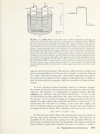 V (in V)
Fig. 22-3 (a) A voltaic cell. Two electrodes made of different electrically conducting sub-
stances (here shown to be copper and zinc) are immersed in a conducting solution called the
electrolyte (here shown to be a mixture of copper sulfate and zinc sulfate in water). Some of
the metal atoms from each electrode ionize, going into solution as positively charged ions,
each of which leaves one or more electrons behind on the electrode. As a result, each electrode
acquires a negative potential relative to the electrolyte. For each electrode, the magnitude of
the potential is determined by the energy available per atom for the specific ionization reac-
tion involved. Since this energy is different for each of the two electrodes, a potential dif-
ference exists between the electrodes, as suggested by the diagram of part (b). ff the electrodes
are linked by an external conductor, electrons will flow from low potential to high potential. In
the cell shown, the electrons will combine with copper ions at the anode-electrolyte interface,
and copper metal will plate out on the anode. At the same time, removal of the electrons from
the zinc cathode enables an “equal amount” of zinc metal to ionize and go into solution in the
electrolyte. (Can you give a precise meaning to the term “equal amount”?) The process will
continue until either all the zinc is dissolved or all the copper ions in the electrolyte have been
plated out.
separate electrons from atoms. This process, called ionization, produces an
electric potential difference V between the terminals. A schematic diagram
of a voltaic cell is shown in Fig. 22-3, and a brief explanation of its opera-
tion is given in the caption. For the purposes of this discussion, it suffices to
note the following basic principles, which are founded on chemical obser-
vations:
1. Every chemical reaction involving 1 kmol of a substance requires
the transfer of |v| kmol of electrons between that substance and some other
substance. The quantity v is a small positive or negative integer called the
valence of the substance, and most often it lies between —4 and +4. The
overall chemical reaction which drives the voltaic cell, shown in Fig. 22-3«,
for instance, can be carried out simply by dropping powdered zinc into a
solution of copper sulfate. Zinc-metal (Zn) atoms lose two electrons (|jz| = 2)
and become zinc ions (Zn2+
)
in solution. At the same time, copper ions
(Cu2+
) in solution acquire two electrons (|r>| = 2) and come out of solution
as copper-metal (Cu) atoms. This exchange of electrons can be written as
Zn + Cu2+ > Zn2+ + Cu
2. The structure of the voltaic cell is such that the necessary transfer of
electrons takes place through an external connection. The electrons are
propelled by the electric force arising from the potential difference V
between the terminals of the cell. The magnitude of the charge transferred
from cathode to anode with 1 kmol of electrons is Ae, where A — 6.022 X
22-1 Electromotive Force and Its Sources 1015
 