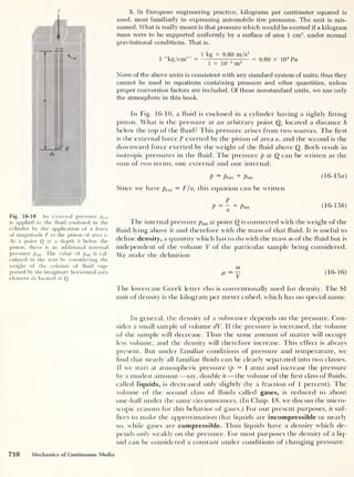 F
Fig. 16-10 An external pressure jf) ext
is applied to the fluid confined in the
cylinder by the application of a force
of magnitude F to the piston of area a.
At a point Q at a depth h below the
piston, there is an additional internal
pressure pint . The value of piM is cal-
culated in the text by considering the
weight of the column of fluid sup-
ported by the imaginary horizontal area
element da located at Q.
5. In European engineering practice, kilograms per centimeter squared is
used, most familiarly in expressing automobile tire pressures. The unit is mis-
named. What is really meant is that pressure which would be exerted if a kilogram
mass were to be supported uniformly by a surface of area 1 cm2
, under normal
gravitational conditions. That is,
1 “kg/cm2 ” 1 kg x 9.80 m/s2
1 x 10“4
m2
= 9.80 x 104
Pa
None of the above units is consistent with any standard system of units; thus they
cannot be used in equations containing pressure and other quantities, unless
proper conversion factors are included. Of these nonstandard units, we use only
the atmosphere in this book.
In Fig. 16-10, a fluid is enclosed in a cylinder having a tightly fitting
piston. What is the pressure at an arbitrary point Q, located a distance h
below the top of the fluid? T his pressure arises from two sources. The first
is the external force F exerted by the piston of area a, and the second is the
downward force exerted by the weight of the fluid above Q. Both result in
isotropic pressures in the fluid. T he pressure p at Q can be written as the
sum of two terms, one external and one internal:
P
— Pext
"F pini (
16-lotf)
Since we have pext — F/a, this equation can be written
P=~ + Pm. (16-156)
The internal pressure pint at point Q is connected with the weight of the
fluid lying above it and therefore with the mass of that fluid. It is useful to
define density, a quantity which has to clo with the mass m of the fluid but is
independent of the volume V of the particular sample being considered.
We make the definition
P = ^ (16-16)
The lowercase Greek letter rho is conventionally used for density. The SI
unit of density is the kilogram per meter cubed, which has no special name.
In general, the density of a substance depends on the pressure. Con-
sider a small sample of volume dV. If the pressure is increased, the volume
of the sample will decrease. Thus the same amount of matter will occupy
less volume, and the density will therefore increase. This effect is always
present. But under familiar conditions of pressure and temperature, we
find that nearly all familiar fluids can be clearly separated into two classes.
If we start at atmospheric pressure (p
= 1 atm) and increase the pressure
by a modest amount —say, double it —the volume of the first class of fluids,
called liquids, is decreased only slightly (by a fraction of 1 percent). The
volume of the second class of fluids called gases, is reduced to about
one-half under the same circumstances. (In Chap. 18, we discuss the micro-
scopic reasons for this behavior of gases.) For our present purposes, it suf-
fices to make the approximation that liquids are incompressible or nearly
so, while gases are compressible. Thus liquids have a density which de-
pends only weakly on the pressure. For most purposes the density of a liq-
uid can be considered a constant under conditions of changing pressure.
710 Mechanics of Continuous Media
 