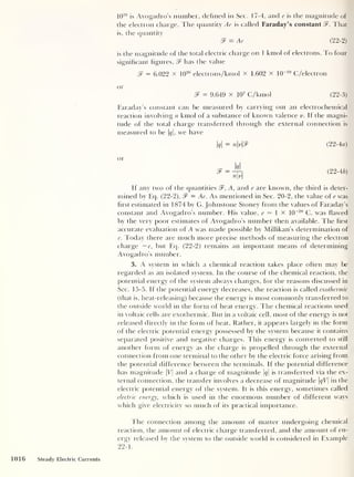 10
26
is Avogadro’s number, defined in Sec. 17-4, and e is tfie magnitude of
the electron charge. The quantity Ae is called Faraday’s constant That
is, the quantity
& = Ae (22-2)
is the magnitude of the total electric charge on 1 kmol of electrons. To four
significant figures, $F has the value
3F = 6.022 x 10
26
electrons/kmol x 1.602 x 10
-19
C/electron
or
& = 9.649 x 10
7
C/krnol (22-3)
Faraday’s constant can be measured by carrying out an electrochemical
reaction involving n kmol of a substance of known valence v. If the magni-
tude of the total charge transferred through the external connection is
measured to be |#|, we have
|#|
= nv2F (22-4a)
or
= J_
nv
(22-46)
If any two of the quantities 2F, A,
and e are known, the third is deter-
mined by Eq. (22-2), 8F — Ae. As mentioned in Sec. 20-2, the value of e was
first estimated in 1874 by G. Johnstone Stoney from the values of Faraday’s
constant and Avogadro’s number. His value, e — 1 x 10
-20
C, was flawed
by the very poor estimates of Avogadro’s number then available. The first
accurate evaluation of A was made possible by Millikan’s determination of
e. Today there are much more precise methods of measuring the electron
charge —e, but Eq. (22-2) remains an important means of determining
Avogadro’s number.
3. A system in which a chemical reaction takes place often may be
regarded as an isolated system. In the course of the chemical reaction, the
potential energy of the system always changes, for the reasons discussed in
Sec. 15-5. If the potential energy decreases, the reaction is called exothermic
(that is, heat-releasing) because the energy is most commonly transferred to
the outside world in the form of heat energy. The chemical reactions used
in voltaic cells are exothermic. But in a voltaic cell, most of the energy is not
released directly in the form of heat. Rather, it appears largely in the form
of the electric potential energy possessed by the system because it contains
separated positive and negative charges. This energy is converted to still
another form of energy as the charge is propelled through the external
connection from one terminal to the other by the electric force arising from
the potential difference between the terminals. If the potential difference
has magnitude |V| and a charge of magnitude |#|
is transferred via the ex-
ternal connection, the transfer involves a decrease of magnitude qV in the
electric potential energy of the system. It is this energy, sometimes called
electric energy, which is used in the enormous number of different ways
which give electricity so much of its practical importance.
I he connection among the amount of matter undergoing chemical
reaction, the amount of electric charge transferred, and the amount of en-
ergy released by the system to the outside world is considered in Example
22-
1 .
1016 Steady Electric Currents
 