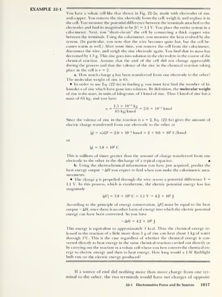 EXAMPLE 22-1 RM
You have a voltaic cell like that shown in Fig. 22-2a, made with electrodes of zinc
and copper. You remove the zinc electrode from the cell, weigh it, and replace it in
the cell. You measure the potential difference between the terminals attached to the
electrodes and find its magnitude to be |Vj = 1.1 V. You place the entire system in a
calorimeter. Next, you “short-circuit” the cell by connecting a thick copper wire
between the terminals. Using the calorimeter, you measure the heat evolved by the
system. (In particular, you note that the wire becomes quite hot, but the cell be-
comes warm as well.) After some time, you remove the cell from the calorimeter,
disconnect the wire, and weigh the zinc electrode again. You find that its mass has
decreased by 1
.3 g. This zinc goes into solution in the electrolyte in the course of the
chemical reaction. Assume that the emf of the cell did not change appreciably
during the process and that the valence of the zinc in the chemical reaction taking
place in the cell is v = 2.
a. How much charge q has been transferred from one electrode to the other?
The molecular weight of zinc is 65.
In order to use Eq. (22-4a) in finding q, you must first find the number of ki-
lomoles n of zinc which have gone into solution. By definition, the molecular weight
of zinc is the mass, in units of kilograms, of 1 kmol of zinc. Thus 1 kmol of zinc has a
mass of 65 kg, and you have
n
1.3 x IQ-* kg
65 kg/kmol
2.0 x 1CT5
kmol
Since the valence of zinc in the reaction is v = 2, Eq. (22-4«) gives the amount of
electric charge transferred from one electrode to the other as
|<?|
= nvffi
= 2.0 x 10
-5
kmol X 2 x 9.6 x 10
7
C/kmol
or
q
= 3.8 x 103
C
This is millions of times greater than the amount of charge transferred from one
electrode to the other in the discharge of a typical capacitor.
b. Elsing the electrochemical information you have just acquired, predict the
heat energy output — AH you expect to find when you make the calorimetric mea-
surements.
The charge q is propelled through the wire across a potential difference V =
1.1 V. In this process, which is exothermic, the electric potential energy lost has
magnitude
qV = 3.8 X lo
3
C X 1.1 V = 4.2 X 10
3
J
According to the principle of energy conservation, qV must be equal to the heat
output — AH, since there is no other form of energy into which the electric potential
energy can have been converted. So you have
-AH = 4.2 X 10
3
J
This energy is equivalent to approximately 1 kcal. Thus the chemical energy re-
leased in the reaction of a little more than 1
g of zinc can heat about 1 kg of water
through 1°C. This is the case regardless of whether the chemical energy is con-
verted directly to heat energy in the same chemical reaction carried out directly or
by carrying out the reaction in a voltaic cell where you first convert the chemical en-
ergy to electric energy and then to heat energy. How long would a 1-W flashlight
bulb run on the electric energy produced?
If a source of emf did nothing more than move charge from one ter-
minal to the other, the two terminals would have net charges of opposite
22-1 Electromotive Force and Its Sources 1017
 