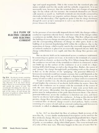 22-2 FLOW OF
ELECTRIC CHARGE
AND ELECTRIC
CURRENT
v
Fig. 22-4 An electric circuit, consisting
of a source of emf whose terminals are
connected externally by a conductor.
The direction 8 of the local electric
field is shown at several locations inside
and outside the source of emf. The
arrowheads describing the electric po-
tential difference V between the termi-
nals of the source of emf denote the
directions of pathways along which the
electric potential increases.
sign and equal magnitude. This is the reason for the standard plus and
minus symbols used for the anode and the cathode, respectively. It is not
necessarily true, however, that the terminals have net charges of opposite
sign. (In the voltaic cell, for instance, the terminals themselves are electri-
cally neutral, or nearly so. And both terminals are electrically connected to
electrodes which have net negative surface charges where they are in con-
tact with the electrolyte.) The significant point is that the charge distribution
through the source of emf is nonuniform in such a way that there is a potential dif-
ference between the terminals.
In the presence of an externally imposed electric field, the charges within a
conductor experience electric forces. And since some of the charges within
a conductor are mobile, there is a flow of charge. This flow will persist until
the buildup of excess charge on some parts of the surface of the conductor,
and the corresponding deficiency of charge on other parts, leads to the
buildup of an internal depolarizing field within the conductor, due to the
separation of charge, which exactly cancels the externally imposed field. If
an isolated conductor is placed in an externally imposed electric field, the
charge redistribution is very rapid, and thus the charge flow persists only
briefly.
But an electric field can be maintained across a conductor indefinitely
by connecting two points on it (say, at its ends) to the terminals of a source
of emf such as a battery, as shown in Fig. 22-4. When charge flows through
the conductor toward one of the terminals to which it is connected, it does
not build up on the surface of the conductor so as- to result in a depo-
larizing field which brings an end to the charge flow. Rather, the source of
emf “pumps” the charge through itself, performing work on the charge as
it does so. In the absence of the “pumping,” the potential difference V
between its terminals would not remain constant, but would diminish as the
flowing charge built up and thus imposed a depolarizing field across the
source of emf as well as across the conductor to whose ends it is connected.
To put it another way, the electric potential difference across a source
of emf implies the existence of an electric field within the source. Since the
ends of the conductor are in contact with the terminals of the source of
emf, the same electric potential difference V must exist across both con-
ductor and source. (Remember that the potential difference between two
points must be independent of the path taken between them.) The electric
potential difference across the conductor is therefore not zero, and there
must be an electric field within the conductor. As long as this electric field
persists, charge flow through the conductor will continue. The net result is
a continual flow of electric charge around a closed pathway. Such a system,
consisting of a source of emf and an external conducting path between its
terminals, is called an electric circuit, or simply a circuit.
In Sec. 16-7 we described the flow of ordinary fluids in terms of the
mass flux A very similar mathematical description can be used for the
flow of electric charge. However, it is developed independently here. Figure
22-5 is almost the same as Fig. 16-18. It depicts a tube of flow —the bundle
of paths, or streamlines, along which fluid passes. The cross-sectional area
of a tube of flow may vary. This may happen in the case of water flow be-
1018 Steady Electric Currents
 
