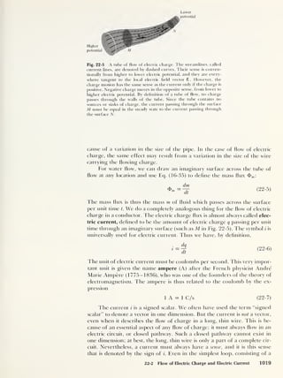 Lower
Higher '<!
potent ]
Fig. 22-5 A tube of flow of electric charge. The streamlines, called
current lines, are denoted by dashed curves. Their sense is conven-
tionally from higher to lower electric potential, and they are every-
where tangent to the local electric held vector £ . However, the
charge motion has the same sense as the current only if the charge is
positive. Negative charge moves in the opposite sense, from lower to
higher electric potential. By definition of a tube of flow, no charge
passes through the walls of the tube. Since the tube contains no
sources or sinks of charge, the current passing through the surface
M must be equal in the steady state to the current passing through
the surface N.
cause of a variation in the size of the pipe. In the case of flow of electric
charge, the same effect may result from a variation in the size of the wire
carrying the flowing charge.
For water flow, we can draw an imaginary surface across the tube of
flow at any location and use Eq. (16-35) to define the mass flux
dm
dt
(22-5)
The mass flux is thus the mass m of fluid which passes across the surface
per unit time t. We do a completely analogous thing for the flow of electric
charge in a conductor. I he electric charge flux is almost always called elec-
tric current, defined to be the amount of electric charge q passing per unit
time through an imaginary surface (such as M in Fig. 22-5). The symbol i is
universally used for electric current. Thus we have, by definition,
i
dq
dt
( 22-
6)
The unit of electric current must be coulombs per second. This very impor-
tant unit is given the name ampere (A) after the French physicist Andre
Marie Ampere (1775-1836), who was one of the founders of the theory of
electromagnetism. The ampere is thus related to the coulomb by the ex-
pression
1 A = 1 C/s (22-7)
The current i is a signed scalar. We often have used the term “signed
scalar” to denote a vector in one dimension. But the current is not a vector,
even when it describes the flow of charge in a long, thin wire. This is be-
cause of an essential aspect of any flow of charge: it must always flow in an
electric circuit, or closed pathway. Such a closed pathway cannot exist in
one dimension; at best, the long, thin wire is only a part of a complete cir-
cuit. Nevertheless, a current must always have a sense, and it is this sense
that is denoted by the sign of i. Even in the simplest loop, consisting of a
22-2 Flow of Electric Charge and Electric Current 1019
 