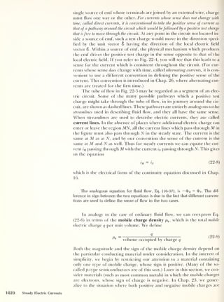 single source of emf whose terminals are joined by an external wire, charge
must flow one way or the other. For currents whose sense does not change with
time, called direct currents, it is conventional to take the positive sense of current as
that of a pathway around the circuit which would befollowed by a positive test charge
that is free to move through the circuit. At any point in the circuit not located in-
side a source of emf, such a test charge would move in the direction speci-
fied by the unit vector 8 having the direction of the local electric field
vector 8. Within a source of emf, the physical mechanism which produces
the emf drives the positive test charge in the sense opposite to that of the
local electric field. If you refer to Fig. 22-4, you will see that this leads to a
sense for the current which is consistent throughout the circuit. (For cur-
rents whose sense does change with time, called alternating currents, it is con-
venient to use a different convention in defining the positive sense of the
current. This convention is introduced in Chap. 26, where alternating cur-
rents are treated for the first time.)
The tube of flow in Fig. 22-5 may be regarded as a segment of an elec-
tric circuit. Some of the many possible pathways which a positive test
charge might take through the tube of flow, in its journey around the cir-
cuit, are shown as dashed lines. These pathways are entirely analogous to the
streamlines used in describing fluid flow, and they all have the same sense.
When streamlines are used to describe electric currents, they are called
current lines. In the absence of places where additional electric charge can
enter or leave the region MN, all the current lines which pass through M in
the figure must also pass through N in the steady state. The current is the
same at M as at N, and by our convention the sense of the current is the
same at M and N as well. Thus for steady currents we can equate the cur-
rent iM passing through M with the current iN passing through N. This gives
us the equation
I'M
= In ( 22- 8)
which is the electrical form of the continuity equation discussed in Chap.
16.
The analogous equation for fluid flow, Eq. (16-37), is —$>M = <J>W . The dif-
ference in sign between the two equations is due to the fact that different conven-
tions are used to define the sense of flow in the two cases.
In analogy to the case of ordinary fluid flow, we can reexpress Eq.
(22-6) in terms of the mobile charge density pq , which is the total mobile
electric charge q per unit volume. We define
Pq - 1
volume occupied by charge q
(22-9)
Both the magnitude and the sign of the mobile charge density depend on
the particular conducting material under consideration. In the interest of
simplicity, we begin by restricting our attention to a material containing
only one type of mobile charge, whose sign is positive. (Many of the so-
called p- type semiconductors are of this sort.) Later in this section, we con-
sider materials (such as most common metals) in which the mobile charges
are electrons, whose sign of charge is negative. In Chap. 23, we gener-
alize to the situation where both positive and negative mobile charges are
1020 Steady Electric Currents
 