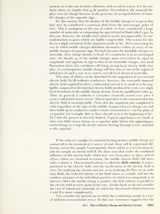 present (as is the case in many solutions, such as salt in water). For the mo-
ment, then, we require that pQ be positive. Nevertheless, the material dis-
plays zero net charge because of the presence of an equal density of immo-
bile charges of the opposite sign.
We also assume that the density of the mobile charges is so great that
they may be considered a continuous fluid from the macroscopic point of
view. This is analogous to the way in which we have considered a large
number of molecules as comprising the special kind of fluid called a gas. In
this case, however, the mobile electric fluid is nearly incompressible, in con-
tradistinction to gases which are highly compressible. The reason for this
lies in a slight extension of the argument made in Sec. 20-2 concerning the
way in which mobile charges distribute themselves within an array of im-
mobile charges of opposite sign. Precisely because the immobile charges are
immobile, their charge density is fixed. If a conductor is in an uncharged
state, the density p9 of the mobile charges must everywhere be equal in
magnitude and opposite in sign to that of the immobile charges. Any local
fluctuation from this condition will bring strong local electric fields into
play. As a consequence, mobile charge will flow into or out of the region of
imbalance in such a way as to restore overall local electrical neutrality.
This state of affairs can be disturbed by the imposition of an external
electric held. In all ordinary conductors, however, the externally imposed
electric held required to drive a substantial current is so small as to be neg-
ligible compared to the internal electric fields produced by even very slight
local deviations of the mobile charge density from its equilibrium value p„.
Thus, in general, a conductor is everywhere electrically neutral even when it
carries a substantial electric current. This is equivalent to the statement that the
electric fluid is incompressible. (Note that the argument just completed is
valid regardless of the sign of the mobile charges.) Excess charge can and
does build up in conductors under certain circumstances —on the plate of
a capacitor, for example. But we have already seen at the beginning of Sec.
22-1 that the process is severely limited. Typical capacitances are small; it
takes very little excess charge on a capacitor plate before the opposing po-
tential brings to a stop the steady current flowing through a wire attached
to the capacitor.
If the ends of a sample of a material having positive mobile charge are
connected to the terminals of a source of emf, there will be a potential dif-
ference across the sample. Consequently, there will be at every location in-
side the sample an electric field 8. We show soon that under the combined
influence of this electric field, which may vary from place to place, and of
effects which are frictional in nature, the mobile electric fluid will move
with a velocity v. This terminal velocity is called the drift velocity. It is pro-
portional to the electric held, and the acceleration of the electric fluid is
zero. (In studying the electric current, as in studying the flow of an ordi-
nary fluid, the ordered velocity of the fluid taken as a whole, and not the
random velocities of the individual particles of which it is comprised, is of
interest.) Since the mobile charge is positive, the drift velocity is parallel to
the electric held at every point in the wire. (In this book we do not consider
the case of anisotropic materials, in which the directional relation between
v and 8 is more complicated.)
Now consider the special case in which the conducting sample is a wire
of uniform cross-sectional area a. In this case, symmetry suggests that the
22-2 Flow of Electric Charge and Electric Current 1021
 