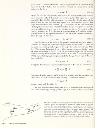 electric field 8 is everywhere the same in magnitude and is directed along
the wire. We show below that the electric current (or charge flux) can be
written in the form
i = pq a •
8 (22-10)
where 8 is the unit vector in the direction of the electric field at any point in
the wire and v is the drift velocity at the same point. This equation is very
much like Eq. (16-39), which expresses the mass flux <f> w in terms of the
mass density pm and the fluid how speed v in the form <t> m = pmav. The
slightly more complicated form of Eq. (22-10) allows for the later treatment
of charge how in materials where the mobile charge is negative, so that the
current and the motion of charge are in opposite senses. For positive mobile
charge, however, v •
8 = v because v is proportional to 8 and the propor-
tionality constant has a positive value, so that v has the same direction as 8.
Thus Eq. (22-10) becomes
i = pq av for pq
> 0 (22-11)
The derivation of Eq. (22-10) for positive mobile charge is as follows.
Consider an imaginary surface moving with the electric fluid. At a certain
moment, the moving surface passes through the stationary surface M in
Fig. 22-6. A very short time dt later, it has moved through a displacement
ds, whose magnitude is d s • 8. If a is the area of the surface M, the volume
of fluid crossing M during the time interval dt is a ds • 8. According to Eq.
(22-9), its total charge dq is the product of the charge density pq and this vol-
ume, and thus
dq = pqa ds •
8 (22-12)
Using the definition of electric current i given by Eq. (22-6), we obtain
dt
pq a
ds
dt
(22-13)
Now note that the quantity ds/dt is the drift velocity v in the immediate vi-
cinity of M, so that v = ds/dt. The current i can thus be written
i — pqa • 8
in agreement with Eq. (22-10).
We now show that even though Eq. (22-10) was derived for the special
case of mobile charge having positive sign, it is valid also for a material in
Fig. 22-6 Mobile electric charge flows steadily through a conductor of
arbitrary shape. The direction of the electric field is shown by the unit
vectorg The cross-sectional area of the conductor is a. In an infinites-
imal time dt, an imaginary surface moving with the charge, and originally
coinciding with the fixed marker surface at M or N, moves through a dis-
placement ds to the position shown by the solid line. The drift velocity of
the mobile charge is v = ds/dt. Both the electric current i and the density
of mobile charge pq are the same at M and N. Since i = pQa £. the
magnitude of v must be larger at N where the value of a is smaller.
1022 Steady Electric Currents
 