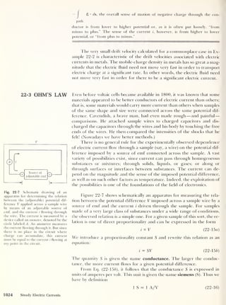 8 • ds, the overall sense of motion of negative charge through the con-
path
ductor is from lower to higher potential or, as it is often put loosely, “from
minus to plus.” The sense of the current i, however, is from higher to lower
potential, or “from plus to minus.”
The very small drift velocity calculated for a commonplace case in Ex-
ample 22-2 is characteristic of the drift velocities associated with electric
currents in metals. The mobile-charge density in metals has so great a mag-
nitude that the electric fluid need not move very fast in order to transport
electric charge at a significant rate. In other words, the electric fluid need
not move very fast in order for there to be a significant electric current.
22-3 OHM’S LAW
0 Source of
adjustable emf N®
Fig. 22-7 Schematic drawing of an
apparatus for determining the relation
between the (adjustable) potential dif-
ference V applied across a sample wire
by means of an adjustable source of
emf, and the current i flowing through
the wire. The current is measured by a
device called an ammeter, denoted by the
circle labeled A. An ammeter measures
the current flowing through it. But since
there is no place in the circuit where
charge can accumulate, this current
must be equal to the current i flowing at
any point in the circuit.
Even before voltaic cells became available in 1800, it was known that some
materials appeared to be better conductors of electric current than others;
that is, some materials would carry more current than others w hen samples
of the same shape and size w'ere connected across the same potential dif-
ference. Cavendish, a brave man, had even made rough —and painful
—
comparisons. He attached sample wires to charged capacitors and dis-
charged the capacitors through the wires and his body by touching the free
ends of the wires. He then compared the intensities of the shocks that he
felt! (Nowadays we have better methods.)
There is no general rule for the experimentally observed dependence
of electric current flow through a sample (say, a wire) on the potential dif-
ference imposed by a source of emf connected across the sample. A vast
variety of possibilities exist, since current can pass through homogeneous
substances or mixtures; through solids, liquids, or gases; or along or
through surfaces or interfaces between substances. The current can de-
pend on the magnitude and t He sense of the imposed potential difference,
as wr
ell as on such other factors as temperature. Indeed, the exploitation of
the possibilities is one of the foundations of the field of electronics.
Figure 22-7 showr
s schematically an apparatus for measuring the rela-
tion between the potential difference V imposed across a sample wire by a
source of emf and the current i driven through the sample. For samples
made of a very large class of substances under a wide range of conditions,
the observed relation is a simple one. For a given sample of this sort, the re-
lation is one of direct proportionality and can be expressed in the form
tocT (22- 15a)
We introduce a proportionality constant 5 and rewrite this relation as an
equation:
i = SV (22-15 b)
The quantity 5 is given the name conductance. The larger the conduc-
tance, the more current flows for a given potential difference.
From Eq. (22-156), it follows that the conductance S is expressed in
units of amperes per volt. This unit is given the name siemens (S). Thus wr
e
have by definition
1024 Steady Electric Currents
1 S = 1 A/V (22-16)
 