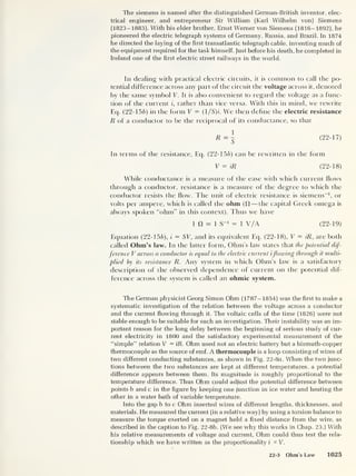 The siemens is named after the distinguished German-British inventor, elec-
trical engineer, and entrepreneur Sir William (Karl Wilhelm von) Siemens
(1823-1883). With his elder brother, Ernst Werner von Siemens (1816-1892), he
pioneered the electric telegraph systems of Germany, Russia, and Brazil. In 1874
he directed the laying of the first transatlantic telegraph cable, inventing much of
the equipment required for the task himself. Just before his death, he completed in
Ireland one of the first electric street railways in the world.
In dealing with practical electric circuits, it is common to call the po-
tential dif ference across any part of the circuit the voltage across it, denoted
by the same symbol V. It is also convenient to regard the voltage as a func-
tion of the current i, rather than vice versa. With this in mind, we rewrite
Eq. (22-156) in the form V — (1 /S)i. We then define the electric resistance
R of a conductor to be the reciprocal of its conductance, so that
(22-17)
In terms of the resistance, Eq. (22-156) can be rewritten in the form
V = iR (22-18)
While conductance is a measure of the ease with which current flows
through a conductor, resistance is a measure of the degree to which the
conductor resists the flow. The unit of electric resistance is siemens
-1
, or
volts per ampere, which is called the ohm (ft —the capital Greek omega is
always spoken “ohm” in this context). Thus we have
1 ft = 1 S
-1 = 1 V/A (22-19)
Equation (22-156), i
= SK, and its equivalent Eq. (22-18), V = iR, are both
called Ohm’s law. In the latter form, Ohm's law states that the potential dif-
ference V across a conductor is equal to the electric current iflowing through it multi-
plied by its resistance R. Any system in which Ohm’s law is a satisfactory
description of the observed dependence of current on the potential dif-
ference across the system is called an ohmic system.
The German physicist Georg Simon Ohm (1787-1854) was the first to make a
systematic investigation of the relation between the voltage across a conductor
and the current flowing through it. The voltaic cells of the time (1826) were not
stable enough to be suitable for such an investigation. Their instability was an im-
portant reason for the long delay between the beginning of serious study of cur-
rent electricity in 1800 and the satisfactory experimental measurement of the
“simple” relation V = iR. Ohm used not an electric battery but a bismuth-copper
thermocouple as the source of emf. A thermocouple is a loop consisting of wires of
two different conducting substances, as shown in Fig. 22-8a. When the two junc-
tions between the two substances are kept at different temperatures, a potential
difference appears between them. Its magnitude is roughly proportional to the
temperature difference. Thus Ohm could adjust the potential difference between
points b and c in the figure by keeping one junction in ice water and heating the
other in a water bath of variable temperature.
Into the gap b to c Ohm inserted wires of different lengths, thicknesses, and
materials. He measured the current (in a relative way) by using a torsion balance to
measure the torque exerted on a magnet held a fixed distance from the wire, as
described in the caption to Fig. 22-8b. (We see why this works in Chap. 23.) With
his relative measurements of voltage and current, Ohm could thus test the rela-
tionship which we have written as the proportionality i « V.
22-3 Ohm's Law 1025
 