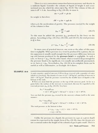 There is a very convenient connection between pressure and density in
a uniform liquid. Consider the column of liquid of height h and cross-
sectional area da, which lies above Q in Fig. 16-10. The volume of this col-
umn is dV = h da. According to Eq. (16-16), its mass is
dm = p dV = ph da
Its weight is therefore
dW = g dm = pgh da
where g is the acceleration of gravity. The pressure exerted by the weight
of the column is thus
Pint
=
~da
= Pgh (16-17)
To this must be added the pressure pext produced by the force on the
piston. According to Eqs. (16-15«), (16-156), and (16-17), the total pressure
at Q is thus
F
P = Pext + Pint
= ~ + Pgh (16-18)
In most cases of practical interest, one term or the other of this equa-
tion is negligible. When pressure in a vessel is produced by a piston, the en-
tire apparatus is usually small enough that the pressure difference between
top and bottom produced by the pressure head h is negligible. In such a
case, we have p — pext . On the other hand, when a vessel is deep enough for
the pressure head to be significant, it is usually not artificially pressurized,
so we have p — pint . Nevertheless, Eq. (16-18) in its complete form can be
useful as well as informative, as Example 16-4 shows.
EXAMPLE 16-4
A tank contains a pool of mercury 0.30 m deep, covered with a quantity of water
which is 1.2 m deep. The density of water is 1.0 x 10
3
kg/m3
,
and that of mercury is
13.6 x 10
3
kg/m3
. Find the pressure exerted by the double layer of liquids at the
bottom of the tank.
First you must find the pressure at the top of the mercury pool. As far as a
point below the surface of the mercury is concerned, this may be regarded as the
external pressure pex ,
in Eq. (16-18). You have
Pext Pwaterghwater
= 1.0 x 103
kg/m3
x 9.8 m/s2
x 1.2 m = 1.2 x 10
4
Pa
You can find the pressure pint exerted by the mercury column itself in the same
manner:
^int Pmevcghmere
= 13.6 x 10
3
kg/m3
x 9.8 m/s2
x 0.30 m = 4.0 x 10
4
Pa
The total pressure at the bottom is thus
P = Pext + Pint
= (1.2 + 4.0) x 104
Pa
= 5.2 x 10
4
Pa
iii—"ii pf wni ii ni l
1
ii
1
iiFf miii 'i mm iiii
'
Mi iiiBiii—i
|i|
i
ii
LTnlike the pressure in a liquid, the pressure in a gas at a given depth
cannot be expressed in the simple form of Eq. (16-18), since the density p is
not a constant unless the height of the column of gas is quite small. There is
16-3 Fluids and Pressure 711
 