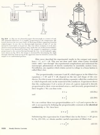 b c <?
Thermometer Thermometer
Fig. 22-8 (a) The use of a bismuth-copper thermocouple as a source of emf.
The potential difference V is roughly proportional to the temperature dif-
ference between the two water baths, (b) Drawing of Ohm's apparatus from his
original paper. In use, the two thermocouple junctions ab and a'b' are im-
mersed in water baths as in part (a). The wire whose resistance is to be mea-
sured is connected between points b andc inside the case of the torsion balance.
For reasons to be discussed in Chap. 23, the magnet tt experiences a torque
proportional to the current flowing through the wire. As in Coulomb’s appa-
ratus (shown in Fig. 20-5), this torque is measured by determining the angle
through which the knob on top of the apparatus must be twisted to restore the
magnet to its undisturbed position.
Ohm never described his experimental results in the compact and simple
form i sc V, or V = iR. This was not done until 1849, when Gustav Kirchhoff
(1824-1887) “saw through" the experimental complications and understood the
macroscopic phenomenon of electric conduction in essentially modern terms.
Nevertheless, any equation which relates current to voltage in a linear fashion is
called Ohm’s law.
The proportionality constants S and R, which appear in the Ohm’s-law
equations i — SV and V = iR, depend on the size and shape of the con-
ductor. For this reason, it is usef ul to define a quantity called the conductivity
cr, which depends only on the material of the conductor. Experiment shows
that the conductance 5 of a series of wires of a given material is directly
proportional to their cross-sectional areas a, and inversely proportional to
their lengths /. We can thus write
S oc a (22-20a)
and
S°c| (22-20b)
We can combine these two proportionalities as 5 °c a/
1
and express the re-
sult as an equation by defining the proportionality constant as the electrical
conductivity cr. We then have
S^cr- ( 22- 21 )
Substituting this expression for S into Ohm’s law in the form i = SV given
by Eq. (22-15 b), we obtain another useful expression of Ohm's law:
i = (r~
l
V (22-22)
1026 Steady Electric Currents
 