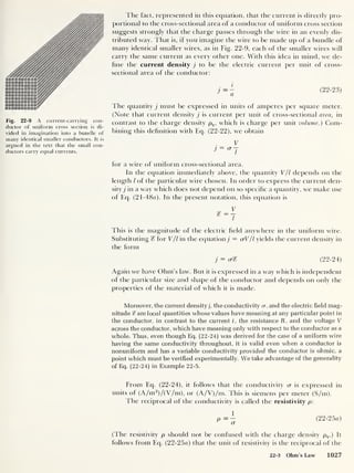 Fig. 22-9 A current-carrying con-
ductor of uniform cross section is di-
vided in imagination into a bundle of
many identical smaller conductors. It is
argued in the text that the small con-
ductors carry equal currents.
The fact, represented in this equation, that the current is directly pro-
portional to the cross-sectional area of a conductor of uniform cross section
suggests strongly that the charge passes through the wire in an evenly dis-
tributed way. That is, if you imagine the wire to be made up of a bundle of
many identical smaller wires, as in Fig. 22-9, each of the smaller wires will
carry the same current as every other one. With this idea in mind, we de-
fine the current density j to be the electric current per unit of cross-
sectional area of the conductor:
i
(22-23)
The quantity j must be expressed in units of amperes per square meter.
(Note that current density j is current per unit of cross-sectional area, in
contrast to the charge density pQ , which is charge per unit volume.) Com-
bining this definition with Eq. (22-22), we obtain
V
for a wire of uniform cross-sectional area.
In the equation immediately above, the quantity V/I depends on the
length l of the particular wire chosen. In order to express the current den-
sity^ in a way which does not depend on so specific a quantity, we make use
of Eq. (21-48rt). In the present notation, this equation is
This is the magnitude of the electric held anywhere in the uniform wire.
Substituting % for V/l in the equation j = crV/l yields the current density in
the form
j = (j% (22-24)
Again we have Ohm’s law. But it is expressed in a way which is independent
of the particular size and shape of the conductor and depends on only the
properties of the material of which it is made.
Moreover, the current density), the conductivity cr, and the electric field mag-
nitude % are local quantities whose values have meaning at any particular point in
the conductor, in contrast to the current i, the resistance R. and the voltage V
across the conductor, which have meaning only with respect to the conductor as a
whole. Thus, even though Eq. (22-24) was derived for the case of a uniform wire
having the same conductivity throughout, it is valid even when a conductor is
nonuniform and has a variable conductivity provided the conductor is ohmic, a
point which must be verified experimentally. We take advantage of the generality
of Eq. (22-24) in Example 22-5.
From Eq. (22-24), it follows that the conductivity cr is expressed in
units of (A/m2
)/(V/m), or (A/V)/m. This is siemens per meter (S/m).
The reciprocal of the conductivity is called the resistivity p:
(22-25a)
(The resistivity p should not be confused with the charge density pq .) It
follows from Eq. (22-25o) that the unit of resistivity is the reciprocal of the
22-3 Ohm’s Law 1027
 