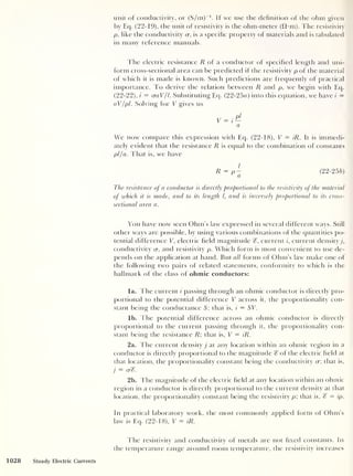 1028
unit of conductivity, or (S/m)
-1
. If we use the definition of the ohm given
by Eq. (22-19), the unit of resistivity is the ohm-meter (fYm). The resistivity
p. like the conductivity cr, is a specific property of materials and is tabulated
in many reference manuals.
The electric resistance R of a conductor of specified length and uni-
form cross-sectional area can be predicted if the resistivity p of the material
of which it is made is known. Such predictions are frequently of practical
importance. To derive the relation between R and p, we begin with Eq.
(22-22), i = craV/l. Substituting Eq. (22-25a) into this equation, we have i
=
aV/pi. Solving for V gives us
a
We now compare this expression with Eq. (22-18), V = iR. It is immedi-
ately evident that the resistance R is equal to the combination of constants
pi/a. That is, we have
(22-25 b)
The resistance of a conductor is directly proportional to the resistivity of the material
of which it is made, and to its length l, and is inversely proportional to its cross-
sectional area a.
You have now seen Ohm’s law expressed in several different ways. Still
other ways are possible, by using various combinations of the quantities po-
tential difference V, electric field magnitude g, current i, current density j,
conductivity cr, and resistivity p. Which form is most convenient to use de-
pends on the application at hand. But all forms of Ohm’s law make one of
the following two pairs of related statements, conformity to which is the
hallmark of the class of ohmic conductors:
la. The current i passing through an ohmic conductor is directly pro-
portional to the potential difference V across it, the proportionality con-
stant being the conductance 5; that is, i
= ST.
lb. The potential difference across an ohmic conductor is directly
proportional to the current passing through it, the proportionality con-
stant being the resistance R that is, V = iR.
2a. The current density j at any location within an ohmic region in a
conductor is directly proportional to the magnitude g of the electric field at
that location, the proportionality constant being the conductivity cr; that is,
j
= erg.
2b. The magnitude of the electric field at any location within an ohmic
region in a conductor is directly proportional to the current density at that
location, the proportionality constant being the resistivity p; that is, g = ip.
In practical laboratory work, the most commonly applied form of Ohm’s
law is Eq. (22-18), T = iR.
Steady Electric Currents
The resistivity and conductivity of metals are not fixed constants. In
the temperature range around room temperature, the resistivity increases
 