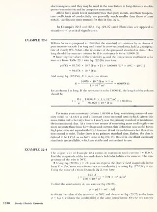 electromagnets, and they may be used in the near future in long-distance electric
power transmission and in computer memories.
Alloys have much lower conductivities than pure metals, and their tempera-
ture coefficients of conductivity are generally much smaller than those of pure
metals. We discuss some reasons for this in Sec. 22-5.
In Examples 22-3 and 22-4, Ecj. (22-27) and Ohm's law are applied to
situations of practical significance.
EXAMPLE 22-3 m —
—
William Siemens proposed in 1860 that the standard of resistance be a column of
pure mercury exactly 1 m long and 1 mm2
in cross-sectional area, held at a tempera-
ture of exactly 0°C. What is the resistance of this proposed standard in ohms? How
long should the mercury column be if its resistance is to be 1.0000 fl?
Inserting the values of the resistivity p0 and the temperature coefficient a for
mercury from Table 22-1 into Eq. (22-26), you have
p(0°C) = 95.783 x 10“8
fl-m x [1 + 0.00089 “C"1
x (0°C - 20°C)]
= 94.078 x 10
-8
fl-m
And using Eq. (22-256), R = pl/a ,
you obtain
R =
94.078 x 10“8
fl-m x 1 m
1 X 10
-6
nr
0.94078 f!
for a column 1 m long. II the resistance is to be 1.0000 fl, the length of the column
should be
,
RA 1.0000 a x 1 x 10
-6
m2
, nnan
l
= = — „
= 1.0630 m
p 94.0/8 x 10 8
a-m
For many years a mercury column 1.06300 m long, containing a mass of mer-
cury equal to 14.4521 g and a constant cross-sectional area (which, given this
mass, turns out to be very close to 1 mm2
), was the primary standard of resistance,
the international ohm. At a time when means of measuring mass and length were
more accurate than those for voltage and current, this definition was useful for its
high precision and reproducibility. However, it lost its usefulness when this situa-
tion ceased to exist. Today there is no primary standard ohm. Rather, the ohm is
defined to be 1 V/A, as we have done in Eq. (22-19). However, excellent secondary
standards are available, which are stable and convenient to use.
The copper wire of Example 22-2 carries its maximum rated current i
= 15.0 A.
Find the magnitude of the internal electric field which drives the current. The tem-
perature of the wire is 50°C.
Using Eq. (22-24), j
= crcf, you can express the electric-field magnitude in the
form % — j/cr. You can evaluate the current density j by using Eq. (22-23), j = i/a.
Using the value of a from Example 22-2, you have
15.0 A
2.08 x 10“6
in
2
= 7.21 x 10
6
A/m2
To find the conductivity cr, you can use Eq. (22-26),
p = po[l + a(t - to)]
to obtain the value of the resistivity at 50°C and then write Eq. (22-25) in the form
a = 1/p to evaluate the conductivity at the same temperature. Or else you can use
1030 Steady Electric Currents
 