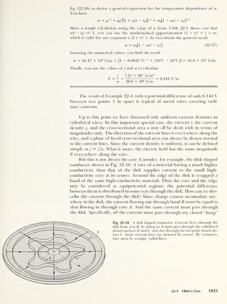 Eq. (22-26) to derive a general expression for the temperature dependence of o
You have
cr = p' 1 = po
!
[l + a(t - t0 )]
_1
= cr0[l + a(t - t0 )]
_1
Since a rough calculation using the value of a from Table 22-1 shows you that
a(t — t0)
« 1, you can use the mathematical approximation (1 + x)
n — 1 + nx,
which is valid for any exponent n if x <5C 1. So you obtain the general result
cr = <r0[l - a(t
- t0 )] (22-27)
Inserting the numerical values, you find the result
a = 56.47 x 106
S/m x [1 - 0.0038 “C"1
x (50°C - 20°C)] = 50.0 x 106
S/m
Finally, you use the values ofj and cr to calculate
j _ 7.21 x 10
6
A/m2
cr 50.0 X 10
6
S/m
= 0.144 V/m
The result of Example 22-4, with a potential difference of only 0. 144 V
between two points 1 m apart is typical of metal wires carrying ordi-
nary currents.
Up to this point we have discussed only uniform current densities in
cylindrical wires. In this important special case, the current i, the current
density j, and the cross-sectional area a may all be dealt with in terms of
magnitudes only. The direction of the current lines is everywhere along the
wire, and a plane of fixed cross-sectional area can always be drawn normal
to the current lines. Since the current density is uniform, it can be defined
simply as j = i/a. What is more, the electric field has the same magnitude
c? everywhere along the wire.
But this is not always the case. Consider, for example, the disk-shaped
conductor shown in Fig. 22-10. A wire of a material having a much higher
conductivity than that of the disk supplies current to the small high-
conductivity core at its center. Around the edge of the disk is wrapped a
band of the same high-conductivity material. Thus the core and the edge
may be considered as equipotential regions; the potential difference
between them is distributed in some way through the disk. How can we des-
cribe the current through the disk? Since charge cannot accumulate any-
where in the disk, the current flowing out through band B must be equal to
that Howing in through core A. And the same current must pass through
the disk. Specifically, all the current must pass through any closed “hoop”
Fig. 22-10 A disk-shaped conductor. Current flows through the
disk from A to B. In doing so, it must pass through the cylindrical
closed surfaces D and£, and also through the irregular closed sur-
face C. Some current lines are denoted by arrows. By symmetry,
they must be straight, radial lines.
22-3 Ohm’s Law 1031
 