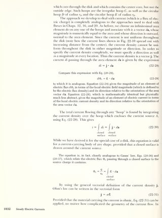 which cuts through the disk and which contains the center core, but not the
outside edge. Such hoops are the irregular hoop C, as well as the circular
hoop D of radius rD and the circular hoop E of radius rE .
The approach we develop to deal with current (which is a flux of elec-
tric charge) is completely analogous to the approaches used to deal with
fluxes in Chaps. 12, 16, and 20. As before, we choose an infinitesimal area
element da on any one of the hoops and associate with it a vector da, whose
magnitude is numerically equal to the area and whose direction is outward,
normal to the area element. Since the current is not uniform throughout
the disk (note how the current lines shown in Fig. 22-10 spread out with
increasing distance from the center), the current density cannot be uni-
form throughout the disk in either magnitude or direction. In order to
specify the current density completely, we must specify a direction as well
as a magnitude at every location. Thus the current density is a vector j. The
current di passing through the area element da is given by the expression
di = j
•
da (22-28)
Compare this expression with Eq. (20-29),
d<Fe
= 8 •
da (22-29)
to which it is analogous. Equation (22-29) gives the magnitude of an element of
electric flux dd><, in terms of the local electric field magnitude (which is defined to
be the electric flux density) and its direction relative to the orientation of the area
vector da. Equation (22-28), which is mathematically identical but physically
much less abstract, gives the magnitude of an element of electric current in terms
of the local electric current density and its direction relative to the orientation of
the area vector da.
l he total current flowing through any “hoop” is found by integrating
the current density over the hoop which encloses the current source A,
using Eq. (22-28). This gives
i
=
J
di = J j
• da (22-30)
closed closed
surface surface
While we have derived it for the special case of a disk, this equation is valid
for a current-carrying body of any shape, provided that a closed surface is
drawn around the current source.
The equation is, in fact, closely analogous to Gauss’ law, Eqs. (20-36) and
(20-37), which relate the electric flux passing through a closed surface to the
source charge it contains:
Ty = — = I 8 • d a
e0 J
closed
surface
By using the general vectorial definition of the current density j,
Ohm's law can be written in the vectorial form
j
= 0-8 (22-31)
Provided that the material carrying the current is ohmic, Eq. (22-31) can be
applied, no matter how complicated the geometry of the current flow. In
1032 Steady Electric Currents
 