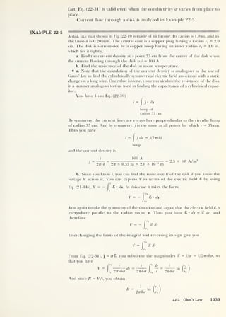 fact, Eq. (22-31) is valid even when the conductivity <j varies from place to
place.
Current flow through a disk is analyzed in Example 22-5.
EXAMPLE 22-5
A disk like that shown in Fig. 22-10 is made of nichrome. Its radius is 1.0 m, and its
thickness 5 is 0.20 mm. The central core is a copper plug having a radius r1
= 2.0
cm. The disk is surrounded by a copper hoop having an inner radius r2 = 1.0 m,
which fits it tightly.
a. Find the current density at a point 35 cm from the center of the disk when
the current flowing through the disk is i
— 100 A.
b. Find the resistance of the disk at room temperature.
a. Note that the calculation of the current density is analogous to the use of
Gauss’ law to hnd the cylindrically symmetrical electric field associated with a static
charge on a long wire. Once that is done, you can calculate the resistance of the disk
in a manner analogous to that used in finding the capacitance of a cylindrical capac-
itor.
You have from Eq. (22-30)
i = I
j’ da
hoop of
radius 35 cm
By symmetry, the current lines are everywhere perpendicular to the circular hoop
of radius 35 cm. And by symmetry, j is the same at all points for which r = 35 cm.
Thus you have
i
= J
j da = j(2nr8)
hoop
and the current density is
J
=
100 A
27rr5 2 tt x 0.35 m x 2.0 x IQ-4
m
= 2.3 x 10
5
A/m2
b. Since you know i, you can find the resistance R of the disk if you know the
voltage V across it. You can express V in terms of the electric field 8 by using
Eq. (21-445), V = —
J
8 • ds. In this case it takes the form
V = - 8 • dr
You again invoke the symmetry of the situation and argue that the electric field 8 is
everywhere parallel to the radius vector r. Thus you have 8 • dr = ‘S dr, and
therefore
V = - % dr
Interchanging the limits of the integral and reversing its sign give you
V = dr
From Eq. (22-31), j
= cr8, you substitute the magnitudes % = j/a — i/2vr8a, so
that you have
V =
z
,
i f' dr
dr = In -
2vr8(T 2-n8a J,.2
r 2tt8<j r2
And since R = V/i, you obtain
R =
1
In (-
2tt8(t r2
22-3 Ohm's Law 1033
 