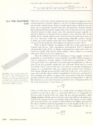 22-4 THE ELECTRON
GAS
Using the value of cr given for Nichrome in Table 22-1, you find
R =
1
In
100 cm
277 x 2.0 x 10
4
m x 1.0 x 10 6
S/m  2.0 cm
3.i x kt3
n
Fig. 22-11 Wire-wound rotating cylin-
der used in the Tolman-Stewart ex-
periment in order to determine the
charge/mass ratio of the charge carriers
in metals. The cylinder is rotated at a
large initial angular speed o> ; , and is
then braked rapidly to a stop.
Ohm's law is only one of many important macroscopic descriptions of elec-
trical properties of metals which cry out for an understanding based on
microscopic considerations. Matter is made up of atoms, which in turn are
made up of negatively charged electrons and positively charged nuclei.
Electrochemical experiments suggest that some of the electrons are bound
relatively loosely to their atoms, since the measured energy typicallv re-
quired to liberate an electron from an atom is a few electron volts. Is the
mobile electric charge which carries current in metals made up of more or
less free electrons, while the compensating immobile positive charge
is made up of the ionized atoms they leave behind, as was asserted with-
out proof in the qualitative description of conductors in Sec. 20-1?
There is direct evidence in support of this view in the experiment of
Tolman and Stewart. This experiment, performed in 1917, is depicted
schematically in Fig. 22-1 1. A cylinder is mounted on a shaft and can be ro-
tated very rapidly. The surface of the cylinder, whose radius is r, is wound
with many turns of wire in a single layer.
After the cylinder has been set spinning at a large angular velocity of
magnitude o>,, it is braked to a stop as quickly as possible. While coming to a
stop, it experiences a large angular acceleration of magnitude a. Thus
every part of the wire experiences an acceleration of magnitude ar. The in-
ertia of any free particles within the wire will make them tend to crowd
toward the “front” end A of the wire as it comes to a stop, like standing pas-
sengers in a crowded bus. But now suppose the particles have charge q.
The charge will pile up toward the front end of the wire, as it comes to a
stop, only until the electric field of magnitude % in the wire, produced by
the crowding, just suffices to oppose the acceleration of the free charged
particles relative to the wire with an electric force of magnitude F = q£. In
this situation, we can write Newton’s second law, for a charged particle, in
the form acceleration = force/mass, or
w>
ar —
m
where m is the mass of a particle. As a result of the crowding of the free
particles toward end A, there is a potential difference of magnitude |Vj
between ends A and B of the wire. Since the free charged particles, called
charge carriers, will pile up toward end A, that end will have the higher po-
tential if the charge carriers are positive. But if the charge carriers which
pile up toward end A are negative, end B will have the higher potential. If
the electric field has uniform magnitude % over the length / of the wire, we
have % — V
//, as shown in Eq. (21 -48a). The magnitude of the ac-
celeration can therefore be written
q M (22-32)
1034 Steady Electric Currents
 
