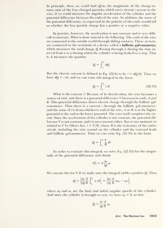 In principle, then, we could find q/m, the magnitude of the charge-to-
mass ratio of the free charged particles which carry electric current in the
wire, if we could measure the angular acceleration of die cylinder and the
potential difference between the ends of the wire. In addition, the sense of
the potential difference, as expressed in the polarity of the ends, would tell
us whether the free particle charge has a positive or a negative value.
In practice, however, the acceleration is not constant and is very diffi-
cult to measure. What is done instead is the following. The ends of the wire
are connected to the outside world through sliding contacts. These, in turn,
are connected to the terminals of a device called a ballistic galvanometer,
which measures the total charge Q flowing through it during the time in-
terval from ti to tf during which the cylinder is being braked to a stop. That
is, it measures the quantity
<2=1'' dQ
Jtt
But the electric current is defined in Eq. (22-6) to be i = dQ/dt. Thus we
have dQ = i dt, and we can write this integral in the form
Q = I'' idt (22-33)
Jt<
What is the current i? Because of its deceleration, the wire becomes a
source of emf, and there is a potential difference V between its ends, A and
B. This potential difference drives electric charge through the ballistic gal-
vanometer. Thus there is a current i through the ballistic galvanometer,
and the sense of i is from whichever end of the wire, A or B, is at the higher
potential to the end at the lower potential. The wire itself completes the cir-
cuit. Since the acceleration of the cylinder is not constant, the potential dif-
ference V is not constant, and i is not constant either. But at any moment i is
related to V by Ohm’s law, i = V/R , where R is the resistance of the entire
circuit, including the wire wound on the cylinder and the external leads
and ballistic galvanometer. Thus we can write Eq. (22-33) in the form
In order to evaluate this integral, we solve Eq. (22-32) for the magni-
tude of the potential difference and obtain
M = n
ET
We can use this for V if we make sure the integral yields a positive Q. Thus
m rl fr m rl .
where a)f and o»,- are the final and initial angular speeds of the cylinder.
And since the cylinder is brought to rest, we have a)f = 0, so that
m rl
22-4 The Electron Gas 1035
 