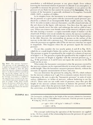 Vacuum
^atm
d H
• •B
Mercury
Fig. 16-11 The mercury barometer.
The pressure of the atmosphere patm
is equal to that exerted by a column of
mercury of height h. Since the space
above the mercury column is evacuated,
there is no downward force exerted on
the top of the column, and pext = 0.
The condition that hydrostatic pressure
-be isotropic everywhere is satisfied if
the upward force exerted on the mer-
cury column is just great enough to sup-
port its weight. Under these circum-
stances, the pressure will be the same at
the two nearby points A and B, which
lie at a small depth d below the mercury
surface in the dish.
nonetheless a well-defined pressure at any given depth. Even without
knowing the functional relation of pressure to altitude in an atmosphere, it
is possible to measure the pressure of the atmosphere at any point (or the
pressure of any fluid, for that matter) by means of the barometer. The in-
vention of the barometer is generally attributed to Evangelista Torricelli
(1608-1647), a student of Galileo.
In its simplest form, the barometer is an instrument which compares
the air pressure at a given point with the (necessarily equal) pressure pro-
duced by a column of an incompressible fluid, usually mercury. See Fig.
16-11. In order to make a mercury barometer, you fill a closed-end tube, of
the sort shown in the figure, with mercury. You then close the open end
with your thumb, invert the tube, and submerge the end in a dish of mer-
cury. When you remove your thumb, some of the mercury will pour out of
the tube, leaving a vacuum —a region essentially empty of matter —at the
closed end. If there were no air outside the system, the mercury would con-
tinue to pour out until the tube was empty to the level of the liquid surface
in the dish. However, the surrounding air presses on the surface of the
mercury in the dish with a pressure pa , m . The system comes to equilibrium
when the pressures on opposite sides of the air-mercury interface are ecjual
in magnitude. This happens when the air pressure equals the mercury
pressure.
To see this, consider the two nearby points A and B in Fig. 16-11,
which lie at a small depth d below the surface of the mercury in the dish.
The pressure at point A is produced by the weight of a column of mercury
of height h + d. The pressure at point B is produced by the weight of a col-
umn of mercury of height d, together with the external pressure pext =
Patm- If the pressures at A and B were not equal, the mercury in the dish
could not be at rest.
What makes the barometer convenient is that the pressure exerted by
the mercury column can be expressed directly in terms of its readily meas-
urable height. Thus the barometer measures pressure directly, without the
necessity of separate measurements of force and area.
You can determine the pressure by using Eq. (16-17), which reduces
for the mercury column to p — pgh. It is a common custom, however (now
beginning to die out), to give the “barometric pressure” in units of centi-
meters, millimeters, or inches of mercury, without bothering to use Eq.
(16-17). These units are not really units of pressure, since they give the
height of the mercury column necessary to balance the pressure of the
atmosphere rather than the pressure itself. However, you can easily make
the conversion, as is illustrated in Example 16-5.
The barometric reading (that is, the height of the mercury column in a barometer
like that of Fig. 16-1 1) is 760 millimeters of mercury. Find the pressure in pascals.
Using Eq. (16-17), you have
p = pgh = 13.6 x 10
3
kg/m3
X 9.80 m/s2
x 0.760 nr
= 1.013 x 105
Pa
The concepts underlying the operation of the barometer are applied
in Sec. 16-4 to a study of the relationship between the pressure of a gas and
its volume and density.
712 Mechanics of Continuous Media
 