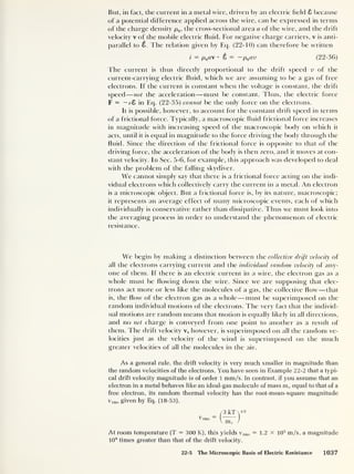 But, in fact, the current in a metal wire, driven by an electric field 8 because
of a potential difference applied across the wire, can be expressed in terms
of the charge density pq ,
the cross-sectional area a of the wire, and the drift
velocity v of the mobile electric fluid. For negative charge carriers, v is anti-
parallel to 8. The relation given by Ecp (22-10) can therefore be written
i — pqa •
8 = —pQ av (22-36)
The current is thus directly proportional to the drift speed v of the
current-carrying electric fluid, which we are assuming to be a gas of free
electrons. If the current is constant when the voltage is constant, the drift
speed
—
not the acceleration —must be constant. Thus, the electric force
F = — eZ in Eq. (22-35) cannot be the only force on the electrons.
It is possible, however, to account for the constant drift speed in terms
of a frictional force. Typically, a macroscopic fluid frictional force increases
in magnitude with increasing speed of the macroscopic body on which it
acts, until it is equal in magnitude to the force driving the body through the
fluid. Since the direction of the frictional force is opposite to that of the
driving force, the acceleration of the body is then zero, and it moves at con-
stant velocity. In Sec. 5-6, for example, this approach was developed to deal
with the problem of the falling skydiver.
We cannot simply say that there is a frictional force acting on the indi-
vidual electrons which collectively carry the current in a metal. An electron
is a microscopic object. But a frictional force is, by its nature, macroscopic;
it represents an average effect of many microscopic events, each of which
individually is conservative rather than dissipative. Thus we must look into
the averaging process in order to understand the phenomenon of electric
resistance.
We begin by making a distinction between the collective drift velocity of
all the electrons carrying current and the individual random velocity of any-
one of them. If there is an electric current in a wire, the electron gas as a
whole must be flowing down the wire. Since we are supposing that elec-
trons act more or less like the molecules of a gas, the collective flow —that
is, the flow of the electron gas as a whole —must be superimposed on the
random individual motions of the electrons. The very fact that the individ-
ual motions are random means that motion is equally likely in all directions,
and no net charge is conveyed from one point to another as a result of
them. The drift velocity v, however, is superimposed on all the random ve-
locities just as the velocity of the wind is superimposed on the much
greater velocities of all the molecules in the air.
As a general rule, the drift velocity is very much smaller in magnitude than
the random velocities of the electrons. You have seen in Example 22-2 that a typi-
cal drift velocity magnitude is of order 1 mm/s. In contrast, if you assume that an
electron in a metal behaves like an ideal-gas molecule of mass m(
, equal to that of a
free electron, its random thermal velocity has the root-mean-square magnitude
vrms given by Eq. (18-53),
/3 kT 
1,2
t^rms ( )
V mP /
At room temperature (T = 300 K), this yields v rms = 1.2 x io5
m/s, a magnitude
10 8
times greater than that of the drift velocity.
22-5 The Microscopic Basis of Electric Resistance 1037
 